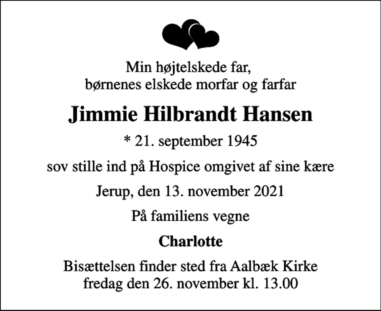 <p>Min højtelskede far, børnenes elskede morfar og farfar<br />Jimmie Hilbrandt Hansen<br />* 21. september 1945<br />sov stille ind på Hospice omgivet af sine kære<br />Jerup, den 13. november 2021<br />På familiens vegne<br />Charlotte<br />Bisættelsen finder sted fra Aalbæk Kirke fredag den 26. november kl. 13.00</p>