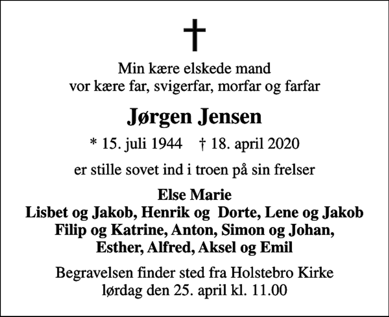<p>Min kære elskede mand vor kære far, svigerfar, morfar og farfar<br />Jørgen Jensen<br />* 15. juli 1944 ✝ 18. april 2020<br />er stille sovet ind i troen på sin frelser<br />Else Marie Lisbet og Jakob, Henrik og Dorte, Lene og Jakob Filip og Katrine, Anton, Simon og Johan, Esther, Alfred, Aksel og Emil<br />Begravelsen finder sted fra Holstebro Kirke lørdag den 25. april kl. 11.00</p>