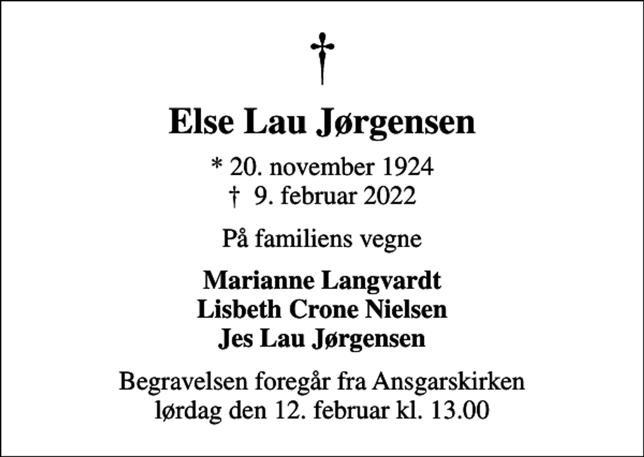 <p>Else Lau Jørgensen<br />* 20. november 1924<br />✝ 9. februar 2022<br />På familiens vegne<br />Marianne Langvardt Lisbeth Crone Nielsen Jes Lau Jørgensen<br />Begravelsen foregår fra Ansgarskirken lørdag den 12. februar kl. 13.00</p>
