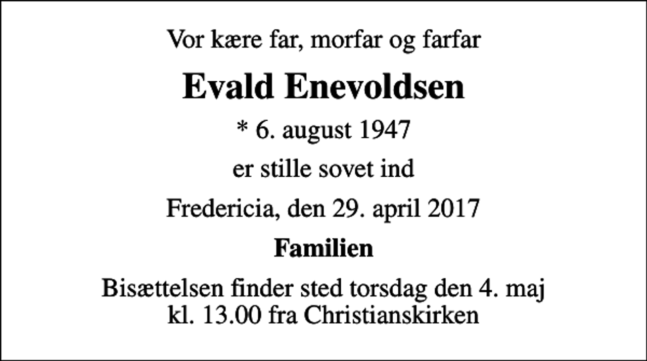 <p>Vor kære far, morfar og farfar<br />Evald Enevoldsen<br />* 6. august 1947<br />er stille sovet ind<br />Fredericia, den 29. april 2017<br />Familien<br />Bisættelsen finder sted torsdag den 4. maj kl. 13.00 fra Christianskirken</p>