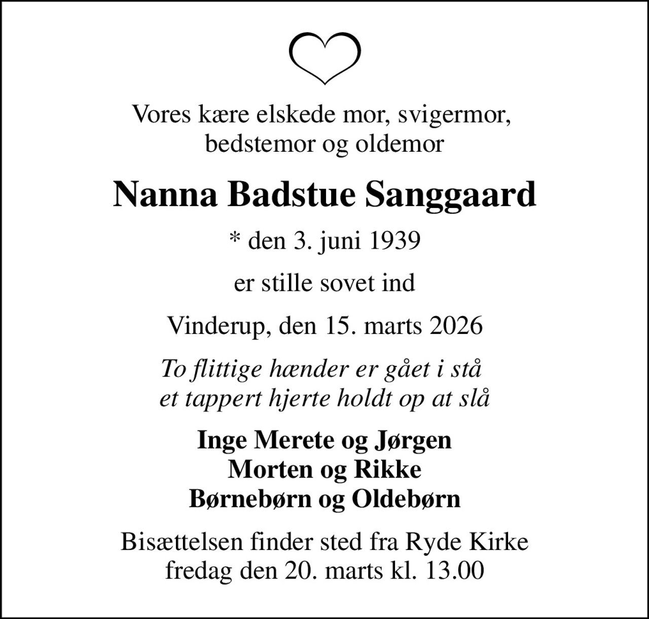 Vores kære elskede mor, svigermor,  bedstemor og oldemor
Nanna Badstue Sanggaard
* den 3. juni 1939
er stille sovet ind
Vinderup, den 15. marts 2026
To flittige hænder er gået i stå  et tappert hjerte holdt op at slå
Inge Merete og Jørgen Morten og Rikke Børnebørn og Oldebørn
Bisættelsen finder sted fra Ryde Kirke  fredag den 20. marts kl. 13.00