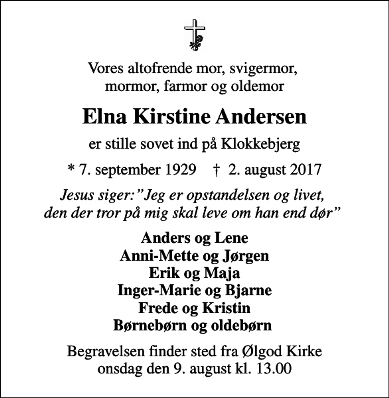 <p>Vores altofrende mor, svigermor, mormor, farmor og oldemor<br />Elna Kirstine Andersen<br />er stille sovet ind på Klokkebjerg<br />* 7. september 1929 ✝ 2. august 2017<br />Jesus siger:Jeg er opstandelsen og livet, den der tror på mig skal leve om han end dør<br />Anders og Lene Anni-Mette og Jørgen Erik og Maja Inger-Marie og Bjarne Frede og Kristin Børnebørn og oldebørn<br />Begravelsen finder sted fra Ølgod Kirke onsdag den 9. august kl. 13.00</p>