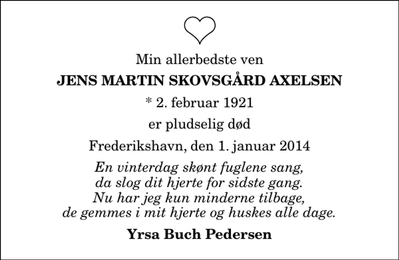 <p>Min allerbedste ven<br />Jens Martin Skovsgård Axelsen<br />* 2. februar 1921<br />er pludselig død<br />Frederikshavn, den 1. januar 2014<br />En vinterdag skønt fuglene sang, da slog dit hjerte for sidste gang. Nu har jeg kun minderne tilbage, de gemmes i mit hjerte og huskes alle dage.<br />Yrsa Buch Pedersen</p>