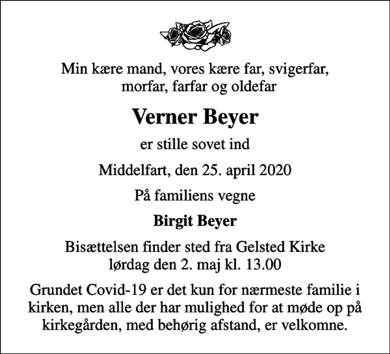 <p>Min kære mand, vores kære far, svigerfar, morfar, farfar og oldefar<br />Verner Beyer<br />er stille sovet ind<br />Middelfart, den 25. april 2020<br />På familiens vegne<br />Birgit Beyer<br />Bisættelsen finder sted fra Gelsted Kirke lørdag den 2. maj kl. 13.00<br />Grundet Covid-19 er det kun for nærmeste familie i kirken, men alle der har mulighed for at møde op på kirkegården, med behørig afstand, er velkomne.</p>