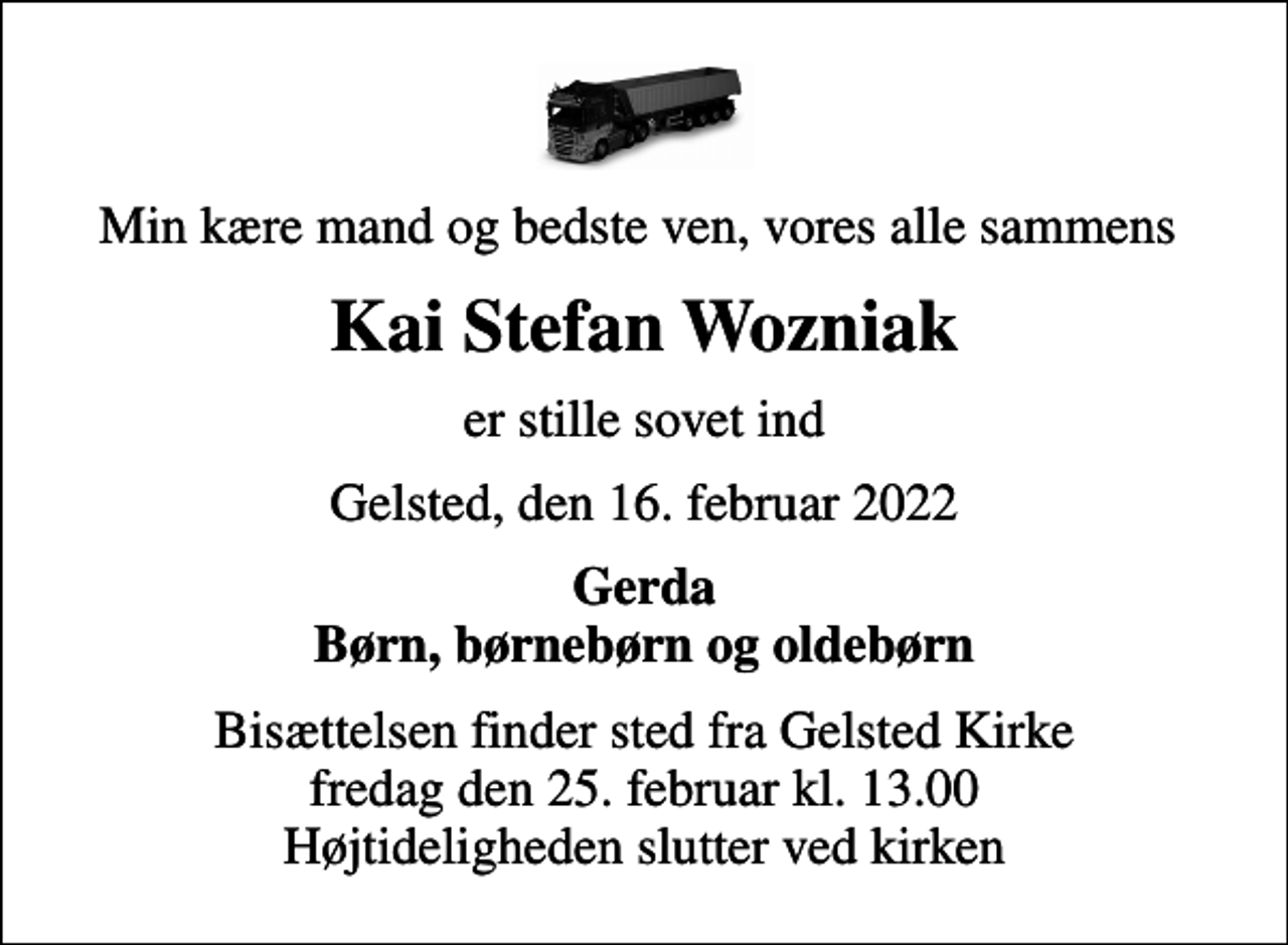 <p>Min kære mand og bedste ven, vores alle sammens<br />Kai Stefan Wozniak<br />er stille sovet ind<br />Gelsted, den 16. februar 2022<br />Gerda Børn, børnebørn og oldebørn<br />Bisættelsen finder sted fra Gelsted Kirke fredag den 25. februar kl. 13.00 Højtideligheden slutter ved kirken</p>
