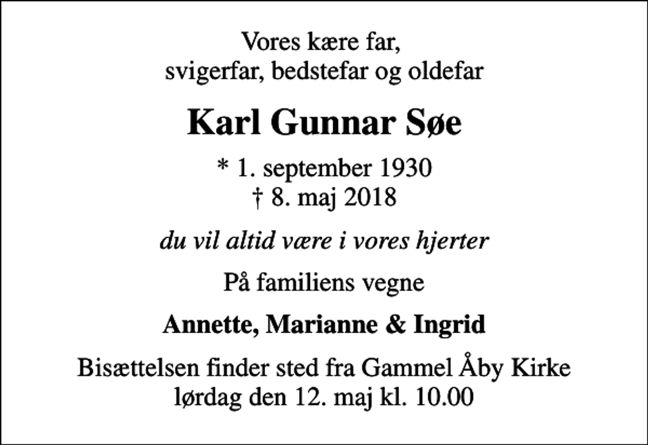 <p>Vores kære far, svigerfar, bedstefar og oldefar<br />Karl Gunnar Søe<br />* 1. september 1930<br />✝ 8. maj 2018<br />du vil altid være i vores hjerter<br />På familiens vegne<br />Annette, Marianne &amp; Ingrid<br />Bisættelsen finder sted fra Gammel Åby Kirke lørdag den 12. maj kl. 10.00</p>