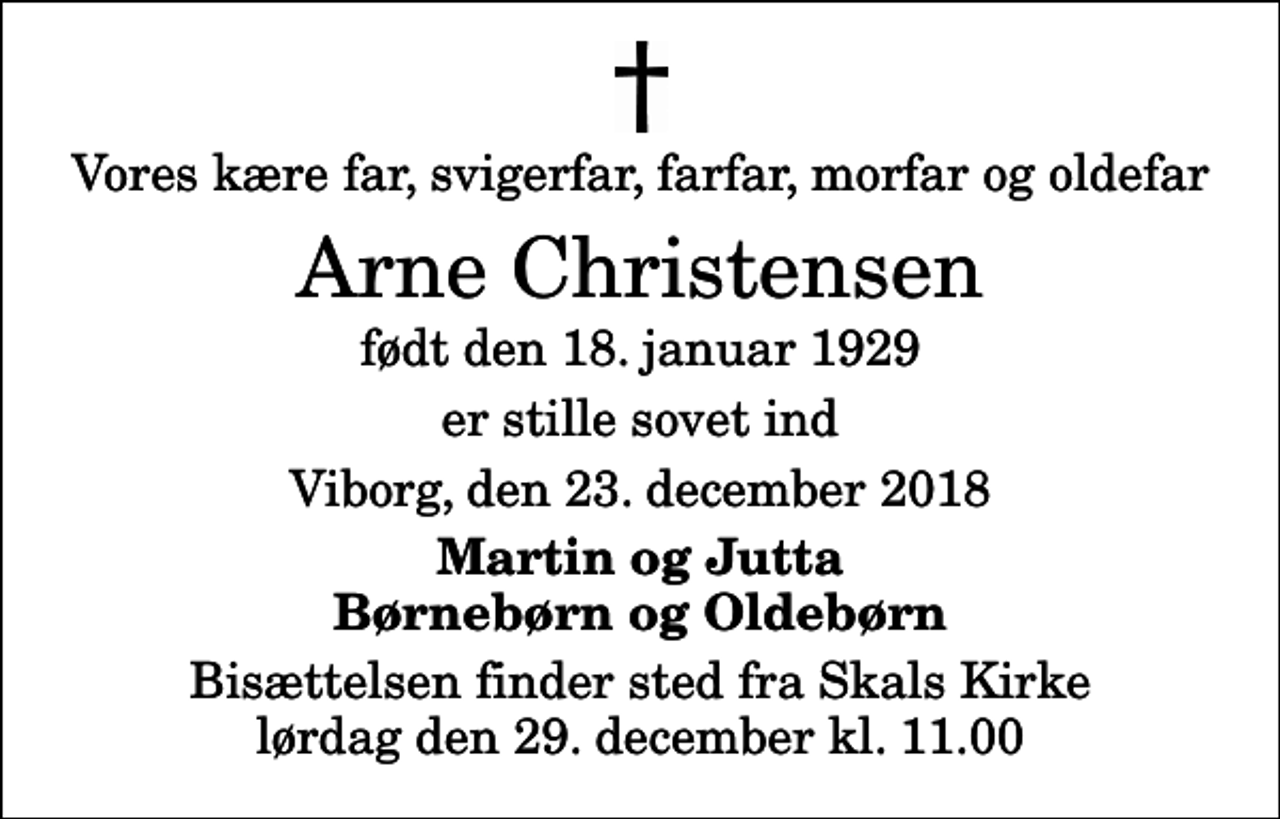 <p>Vores kære far, svigerfar, farfar, morfar og oldefar<br />Arne Christensen<br />født den 18. januar 1929<br />er stille sovet ind<br />Viborg, den 23. december 2018<br />Martin og Jutta Børnebørn og Oldebørn<br />Bisættelsen finder sted fra Skals Kirke lørdag den 29. december kl. 11.00</p>