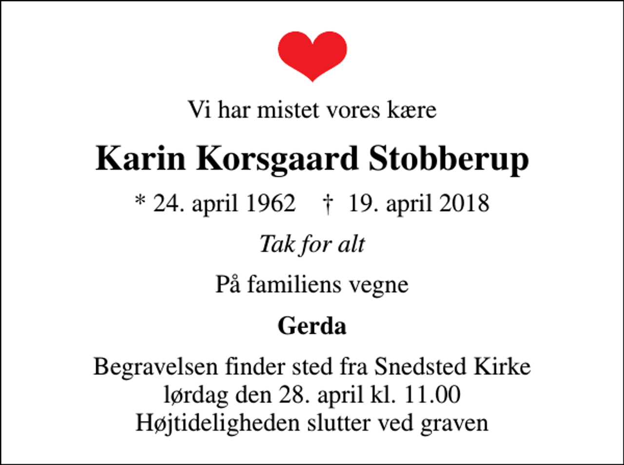 <p>Vi har mistet vores kære<br />Karin Korsgaard Stobberup<br />* 24. april 1962 ✝ 19. april 2018<br />Tak for alt<br />På familiens vegne<br />Gerda<br />Begravelsen finder sted fra Snedsted Kirke lørdag den 28. april kl. 11.00 Højtideligheden slutter ved graven</p>