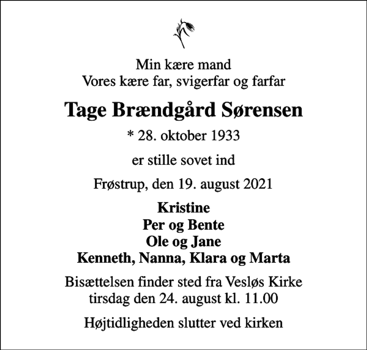 <p>Min kære mand Vores kære far, svigerfar og farfar<br />Tage Brændgård Sørensen<br />* 28. oktober 1933<br />er stille sovet ind<br />Frøstrup, den 19. august 2021<br />Kristine Per og Bente Ole og Jane Kenneth, Nanna, Klara og Marta<br />Bisættelsen finder sted fra Vesløs Kirke tirsdag den 24. august kl. 11.00<br />Højtidligheden slutter ved kirken</p>