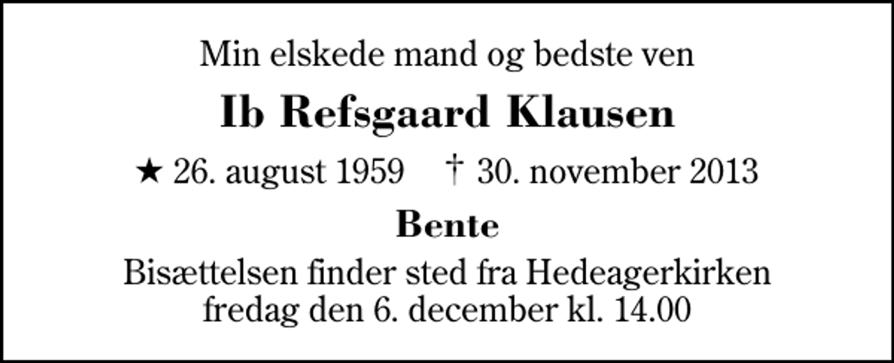 <p>Min elskede mand og bedste ven<br />Ib Refsgaard Klausen<br />* 26. august 1959 ✝ 30. november 2013<br />Bente<br />Bisættelsen finder sted fra Hedeagerkirken fredag den 6. december kl. 14.00</p>