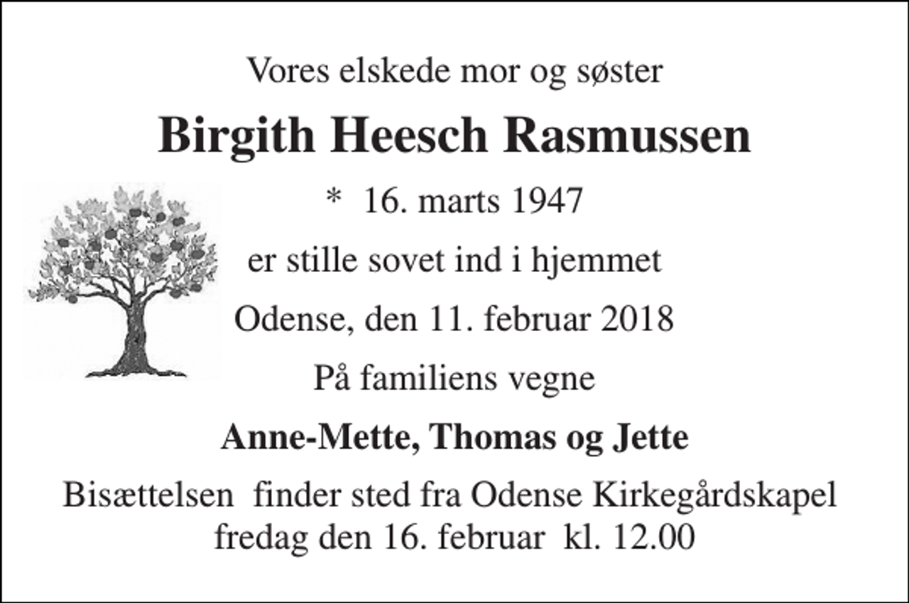 <p>Vores elskede mor og søster<br />Birgith Heesch Rasmussen<br />*​ 16. marts 1947<br />er stille sovet ind i hjemmet<br />Odense, den 11. februar 2018<br />På familiens vegne<br />Anne-Mette, Thomas og Jette<br />Bisættelsen​ finder sted fra Odense Kirkegårdskapel​ fredag den 16. februar​ kl. 12.00</p>