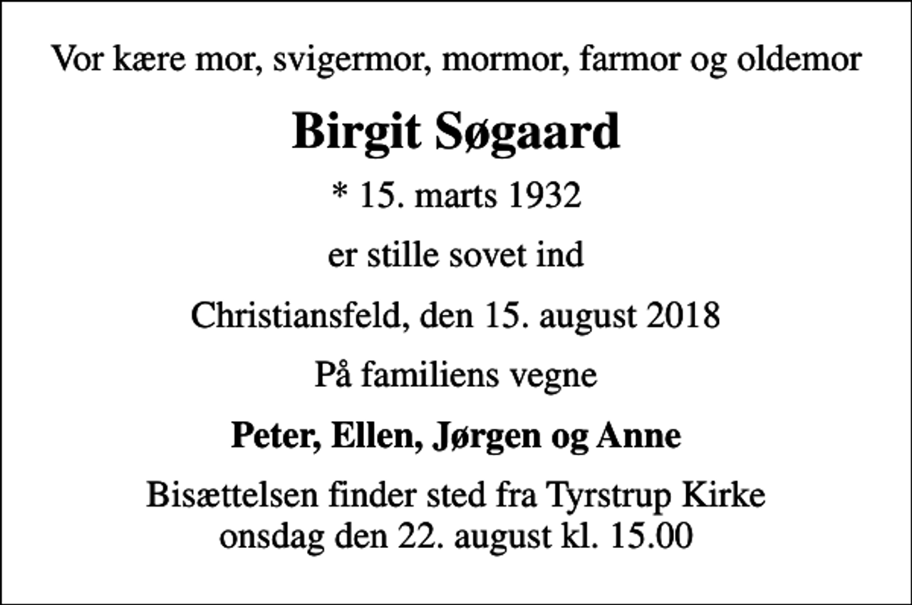 <p>Vor kære mor, svigermor, mormor, farmor og oldemor<br />Birgit Søgaard<br />* 15. marts 1932<br />er stille sovet ind<br />Christiansfeld, den 15. august 2018<br />På familiens vegne<br />Peter, Ellen, Jørgen og Anne<br />Bisættelsen finder sted fra Tyrstrup Kirke onsdag den 22. august kl. 15.00</p>