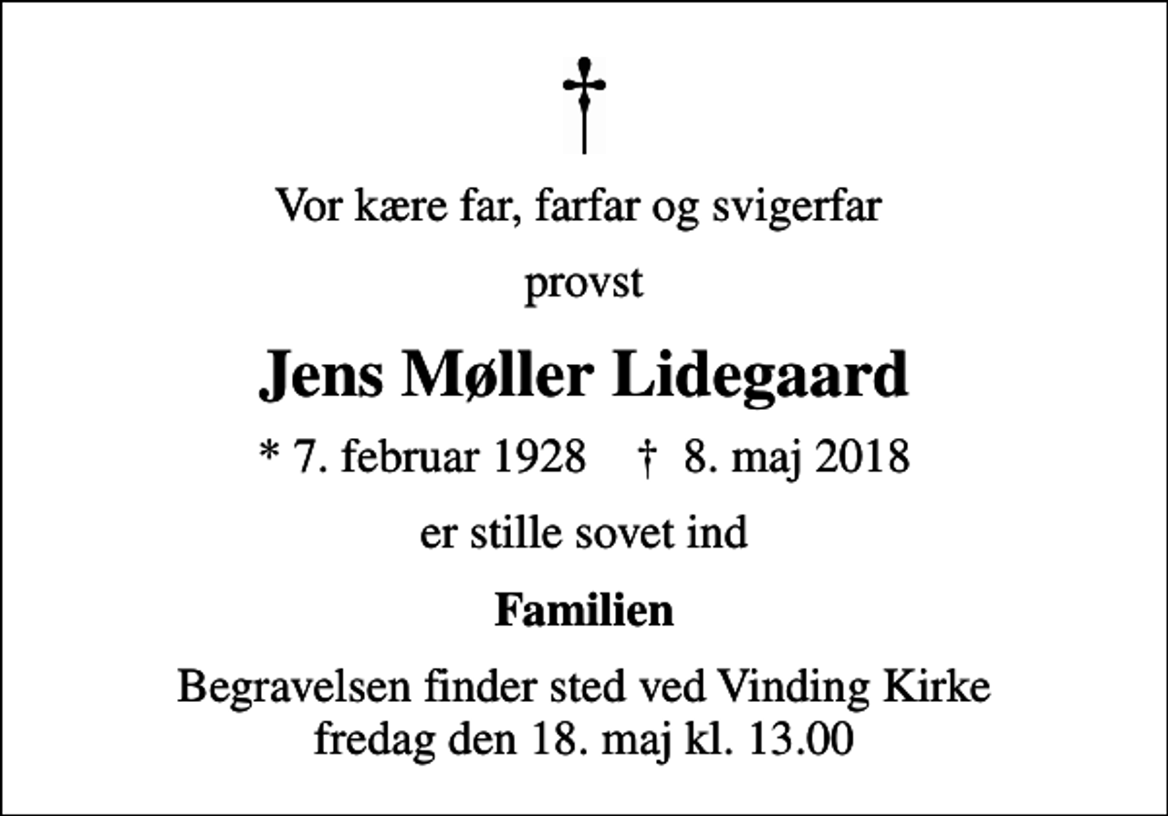 <p>Vor kære far, farfar og svigerfar<br />provst<br />Jens Møller Lidegaard<br />* 7. februar 1928 ✝ 8. maj 2018<br />er stille sovet ind<br />Familien<br />Begravelsen finder sted ved Vinding Kirke fredag den 18. maj kl. 13.00</p>