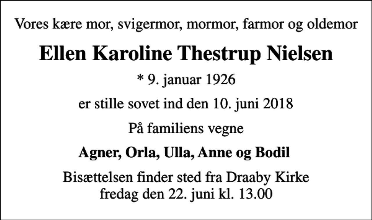 <p>Vores kære mor, svigermor, mormor, farmor og oldemor<br />Ellen Karoline Thestrup Nielsen<br />* 9. januar 1926<br />er stille sovet ind den 10. juni 2018<br />På familiens vegne<br />Agner, Orla, Ulla, Anne og Bodil<br />Bisættelsen finder sted fra Draaby Kirke fredag den 22. juni kl. 13.00</p>