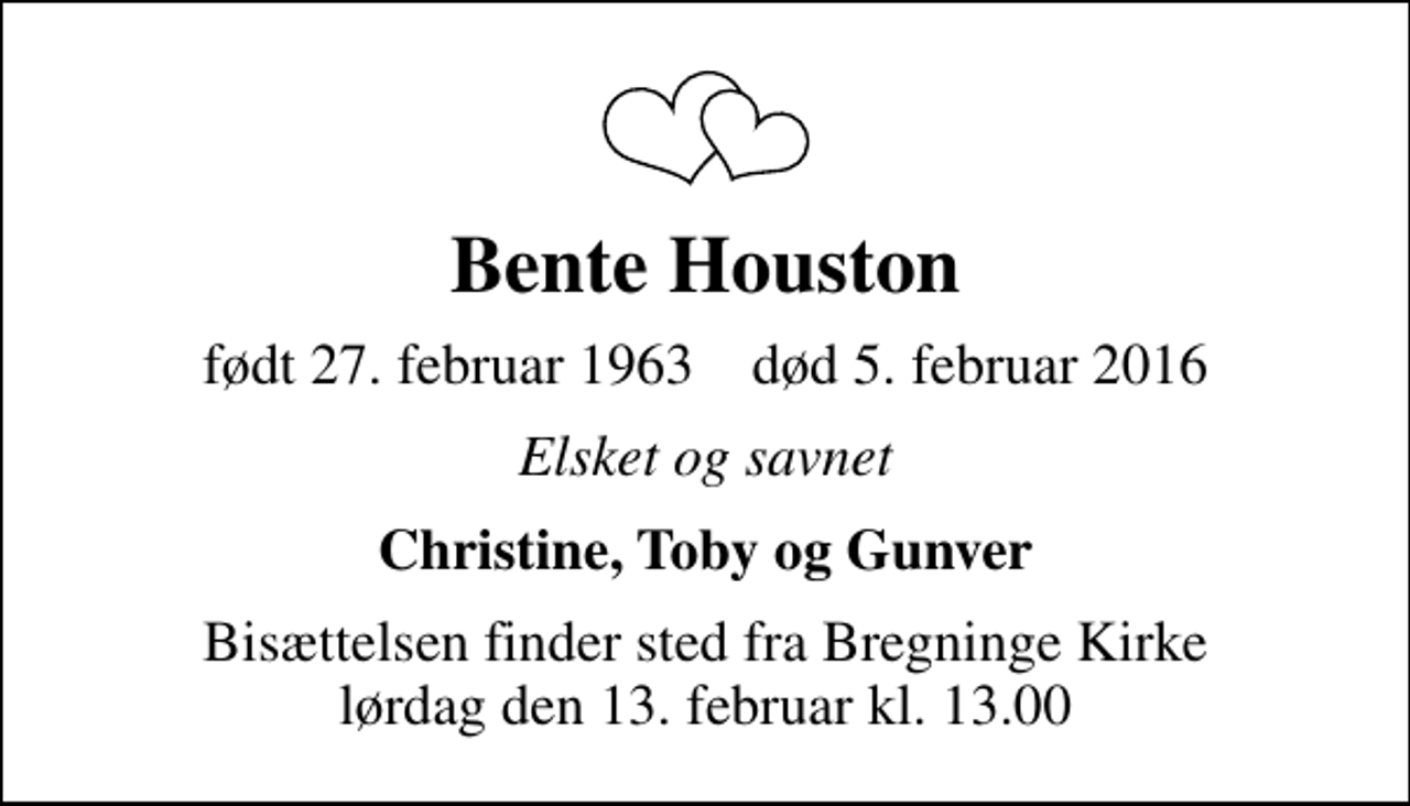 <p>Bente Houston<br />født 27. februar 1963 død 5. februar 2016<br />Elsket og savnet<br />Christine, Toby og Gunver<br />Bisættelsen finder sted fra Bregninge Kirke lørdag den 13. februar kl. 13.00</p>