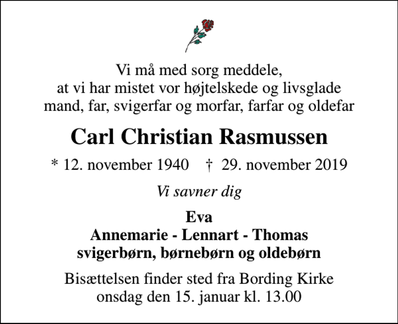 <p>Vi må med sorg meddele, at vi har mistet vor højtelskede og livsglade mand, far, svigerfar og morfar, farfar og oldefar<br />Carl Christian Rasmussen<br />* 12. november 1940 ✝ 29. november 2019<br />Vi savner dig<br />Eva Annemarie - Lennart - Thomas svigerbørn, børnebørn og oldebørn<br />Bisættelsen finder sted fra Bording Kirke onsdag den 15. januar kl. 13.00</p>