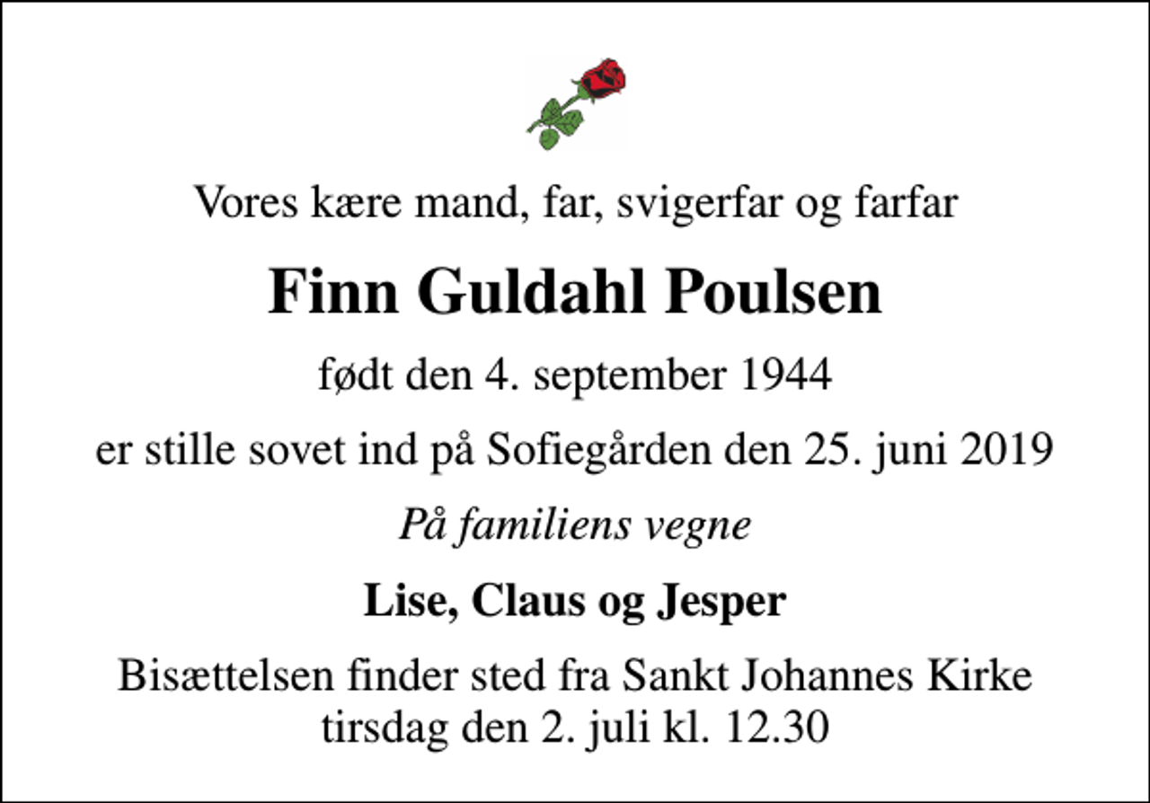 <p>Vores kære mand, far, svigerfar og farfar<br />Finn Guldahl Poulsen<br />født den 4. september 1944<br />er stille sovet ind på Sofiegården den 25. juni 2019<br />På familiens vegne<br />Lise, Claus og Jesper<br />Bisættelsen finder sted fra Sankt Johannes Kirke tirsdag den 2. juli kl. 12.30</p>