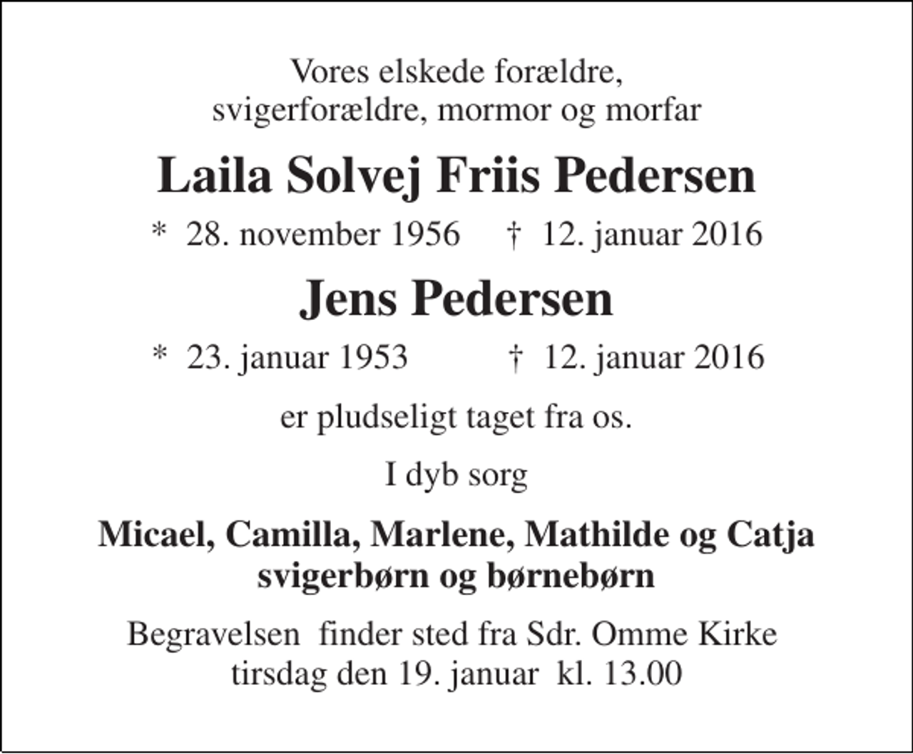 <p>Vores elskede forældre, svigerforældre, mormor og morfar<br />Laila Solvej Friis Pedersen<br />*​ 28. november 1956​ †​ 12. januar 2016<br />Jens Pedersen<br />*​ 23. januar 1953 †​ 12. januar 2016<br />er pludseligt taget fra os.<br />I dyb sorg<br />Micael, Camilla, Marlene, Mathilde og Catja svigerbørn og børnebørn<br />Begravelsen finder sted fra Sdr. Omme Kirke tirsdag den 19. januar kl. 13.00</p>