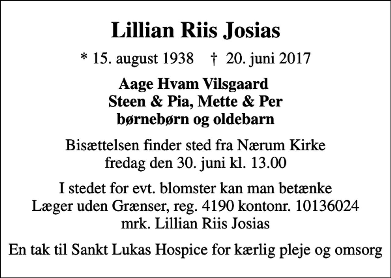 <p>Lillian Riis Josias<br />* 15. august 1938 ✝ 20. juni 2017<br />Aage Hvam Vilsgaard Steen &amp; Pia, Mette &amp; Per børnebørn og oldebarn<br />Bisættelsen finder sted fra Nærum Kirke fredag den 30. juni kl. 13.00<br />I stedet for evt. blomster kan man betænke<br />Læger uden Grænser reg.4190kontonr.10136024mrk. Lillian Riis<br />Josias<br />En tak til Sankt Lukas Hospice for kærlig pleje og omsorg</p>