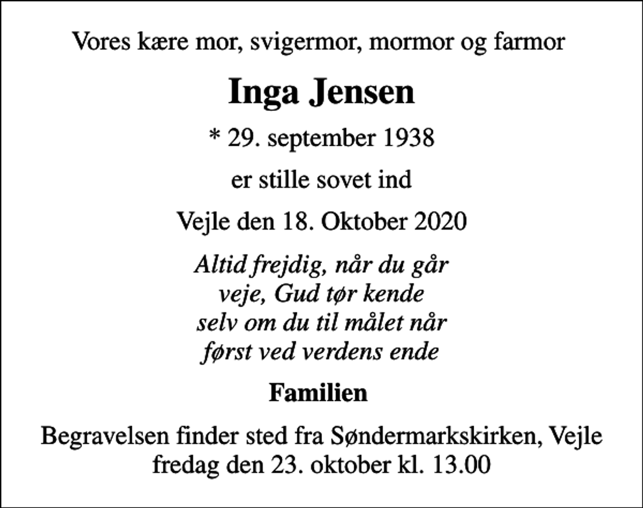 <p>Vores kære mor, svigermor, mormor og farmor<br />Inga Jensen<br />* 29. september 1938<br />er stille sovet ind<br />Vejle den 18. Oktober 2020<br />Altid frejdig, når du går veje, Gud tør kende selv om du til målet når først ved verdens ende<br />Familien<br />Begravelsen finder sted fra Søndermarkskirken, Vejle fredag den 23. oktober kl. 13.00</p>