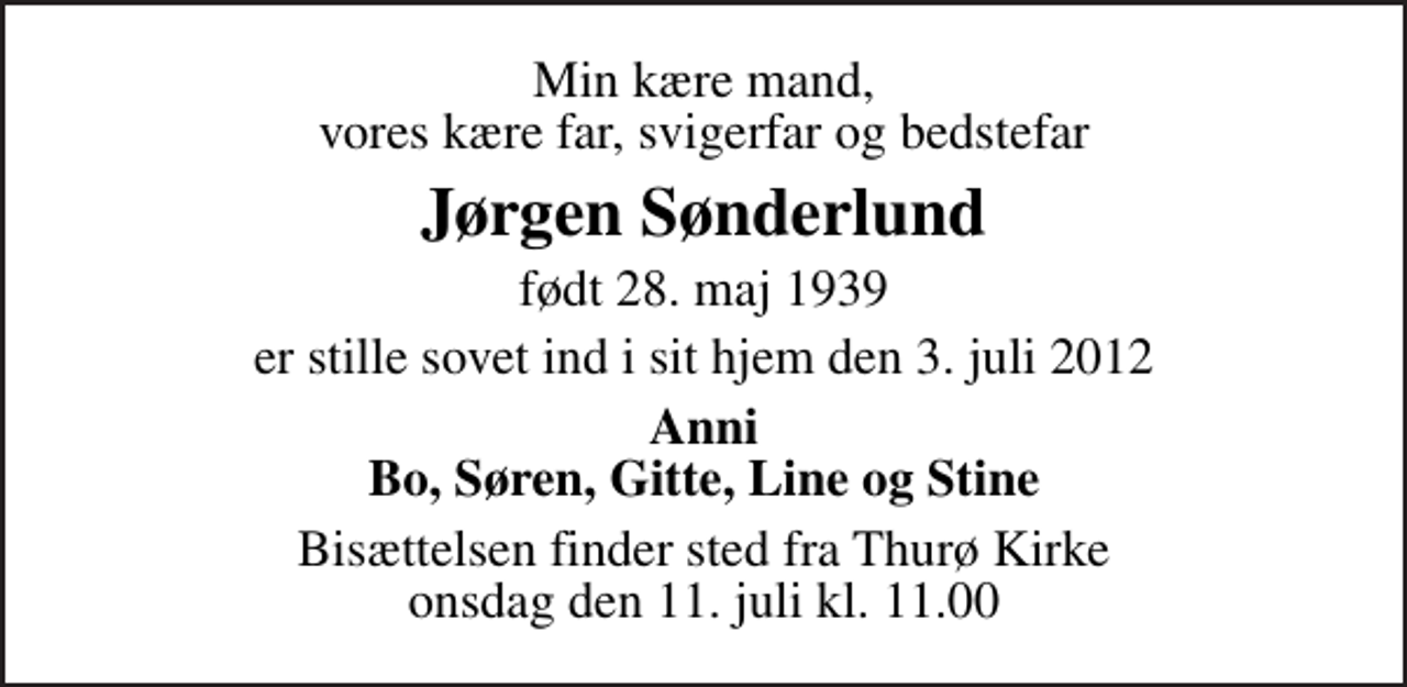 <p>Min kære mand, vores kære far, svigerfar og bedstefar<br />Jørgen Sønderlund<br />født 28. maj 1939<br />er stille sovet ind i sit hjem den 3. juli 2012<br />Anni Bo, Søren, Gitte, Line og Stine<br />Bisættelsen finder sted fra Thurø Kirke onsdag den 11. juli kl. 11.00</p>