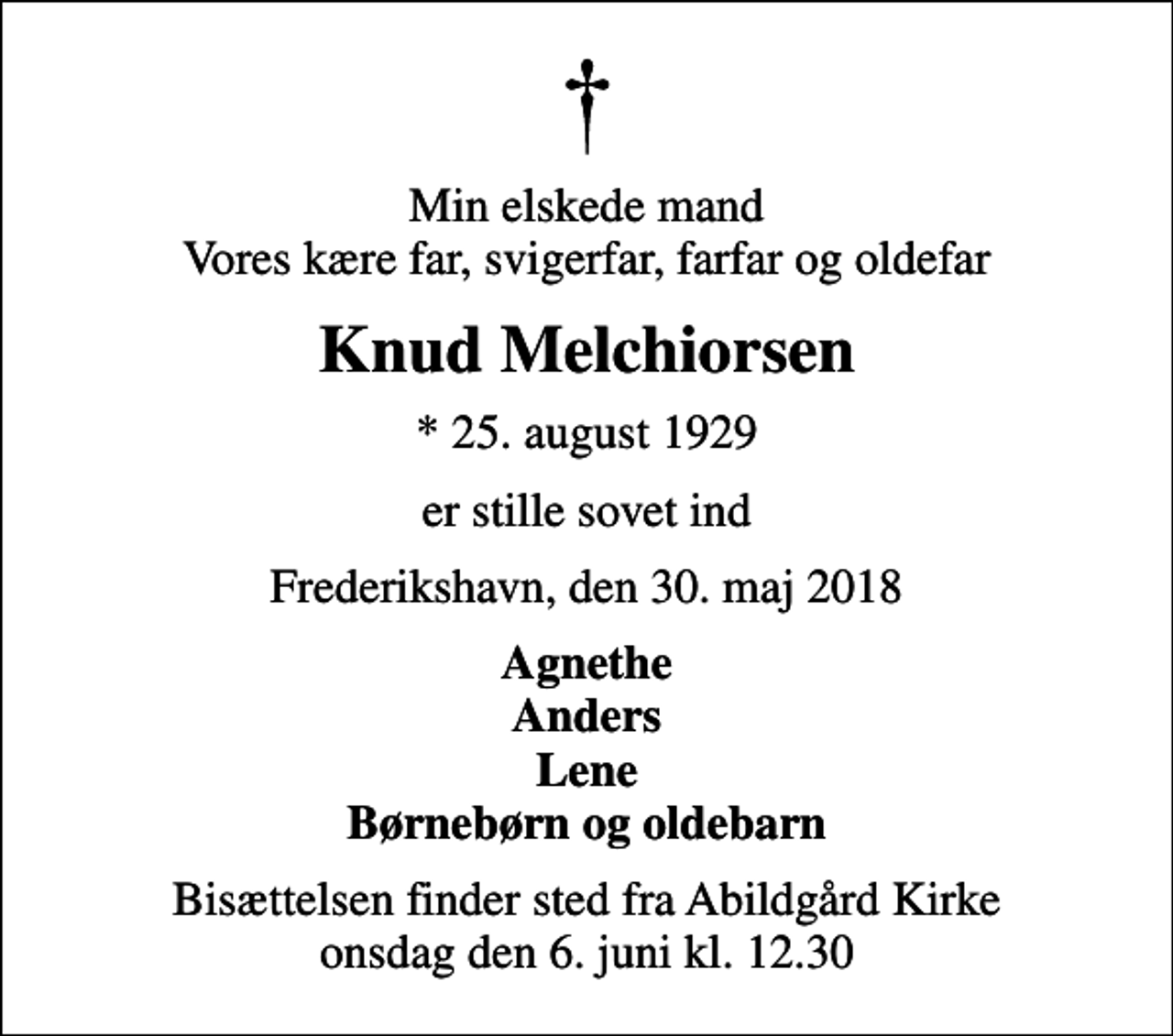 <p>Min elskede mand Vores kære far, svigerfar, farfar og oldefar<br />Knud Melchiorsen<br />* 25. august 1929<br />er stille sovet ind<br />Frederikshavn, den 30. maj 2018<br />Agnethe Anders Lene Børnebørn og oldebarn<br />Bisættelsen finder sted fra Abildgård Kirke onsdag den 6. juni kl. 12.30</p>