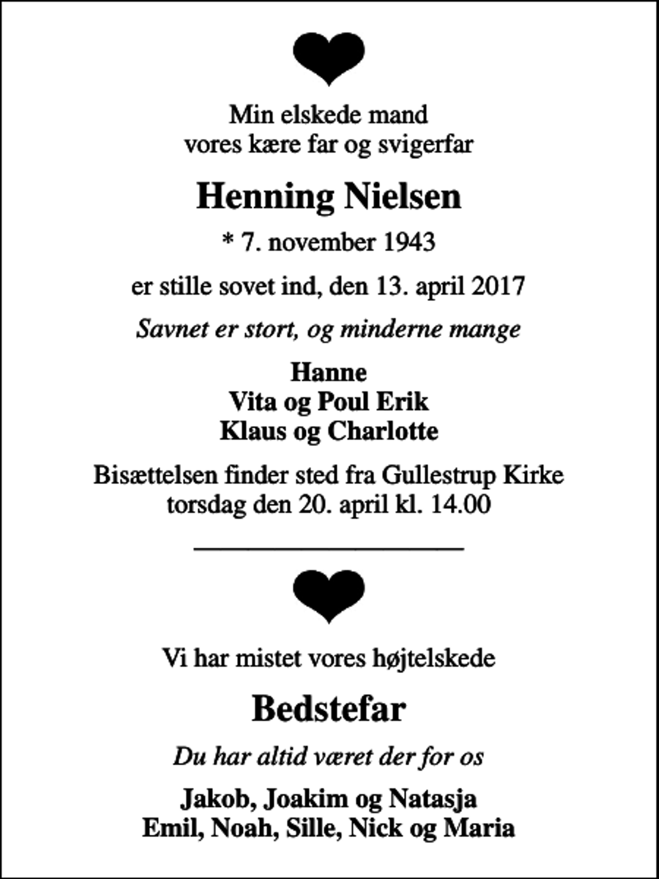 <p>Min elskede mand vores kære far og svigerfar<br />Henning Nielsen<br />* 7. november 1943<br />er stille sovet ind, den 13. april 2017<br />Savnet er stort, og minderne mange<br />Hanne Vita og Poul Erik Klaus og Charlotte<br />Bisættelsen finder sted fra Gullestrup Kirke torsdag den 20. april kl. 14.00<br />Vi har mistet vores højtelskede<br />Bedstefar<br />Du har altid været der for os<br />Jakob, Joakim og Natasja Emil, Noah, Sille, Nick og Maria</p>