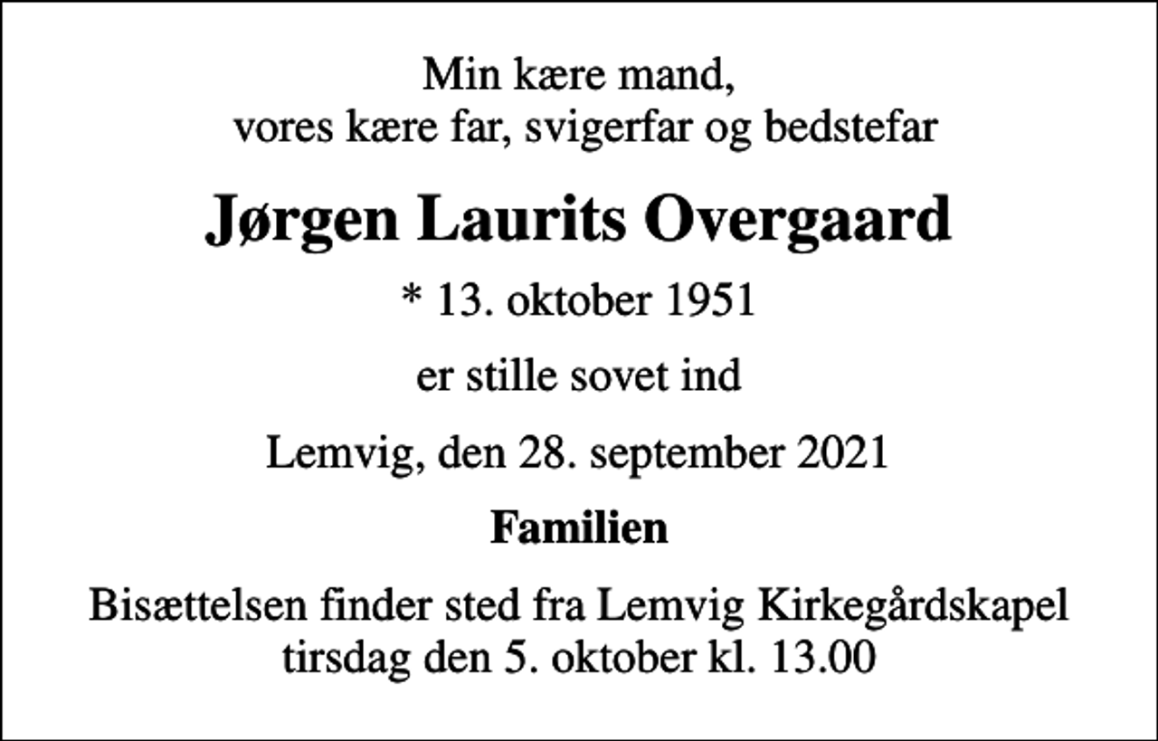 <p>Min kære mand, vores kære far, svigerfar og bedstefar<br />Jørgen Laurits Overgaard<br />* 13. oktober 1951<br />er stille sovet ind<br />Lemvig, den 28. september 2021<br />Familien<br />Bisættelsen finder sted fra Lemvig Kirkegårdskapel tirsdag den 5. oktober kl. 13.00</p>