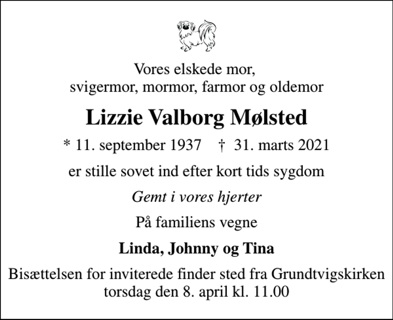 <p>Vores elskede mor, svigermor, mormor, farmor og oldemor<br />Lizzie Valborg Mølsted<br />* 11. september 1937 ✝ 31. marts 2021<br />er stille sovet ind efter kort tids sygdom<br />Gemt i vores hjerter<br />På familiens vegne<br />Linda, Johnny og Tina<br />Bisættelsen for inviterede finder sted fra Grundtvigskirken torsdag den 8. april kl. 11.00</p>