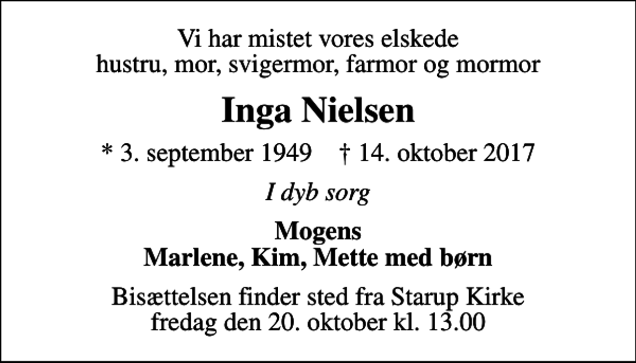 <p>Vi har mistet vores elskede hustru, mor, svigermor, farmor og mormor<br />Inga Nielsen<br />* 3. september 1949 ✝ 14. oktober 2017<br />I dyb sorg<br />Mogens Marlene, Kim, Mette med børn<br />Bisættelsen finder sted fra Starup Kirke fredag den 20. oktober kl. 13.00</p>
