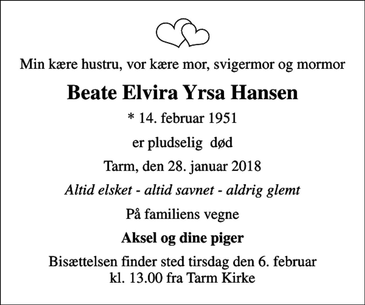 <p>Min kære hustru, vor kære mor, svigermor og mormor<br />Beate Elvira Yrsa Hansen<br />* 14. februar 1951<br />er pludselig død<br />Tarm, den 28. januar 2018<br />Altid elsket - altid savnet - aldrig glemt<br />På familiens vegne<br />Aksel og dine piger<br />Bisættelsen finder sted tirsdag den 6. februar kl. 13.00 fra Tarm Kirke</p>
