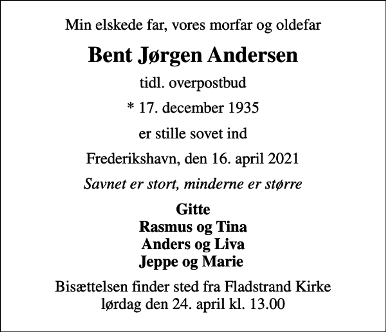 <p>Min elskede far, vores morfar og oldefar<br />Bent Jørgen Andersen<br />tidl. overpostbud<br />* 17. december 1935<br />er stille sovet ind<br />Frederikshavn, den 16. april 2021<br />Savnet er stort, minderne er større<br />Gitte Rasmus og Tina Anders og Liva Jeppe og Marie<br />Bisættelsen finder sted fra Fladstrand Kirke lørdag den 24. april kl. 13.00</p>