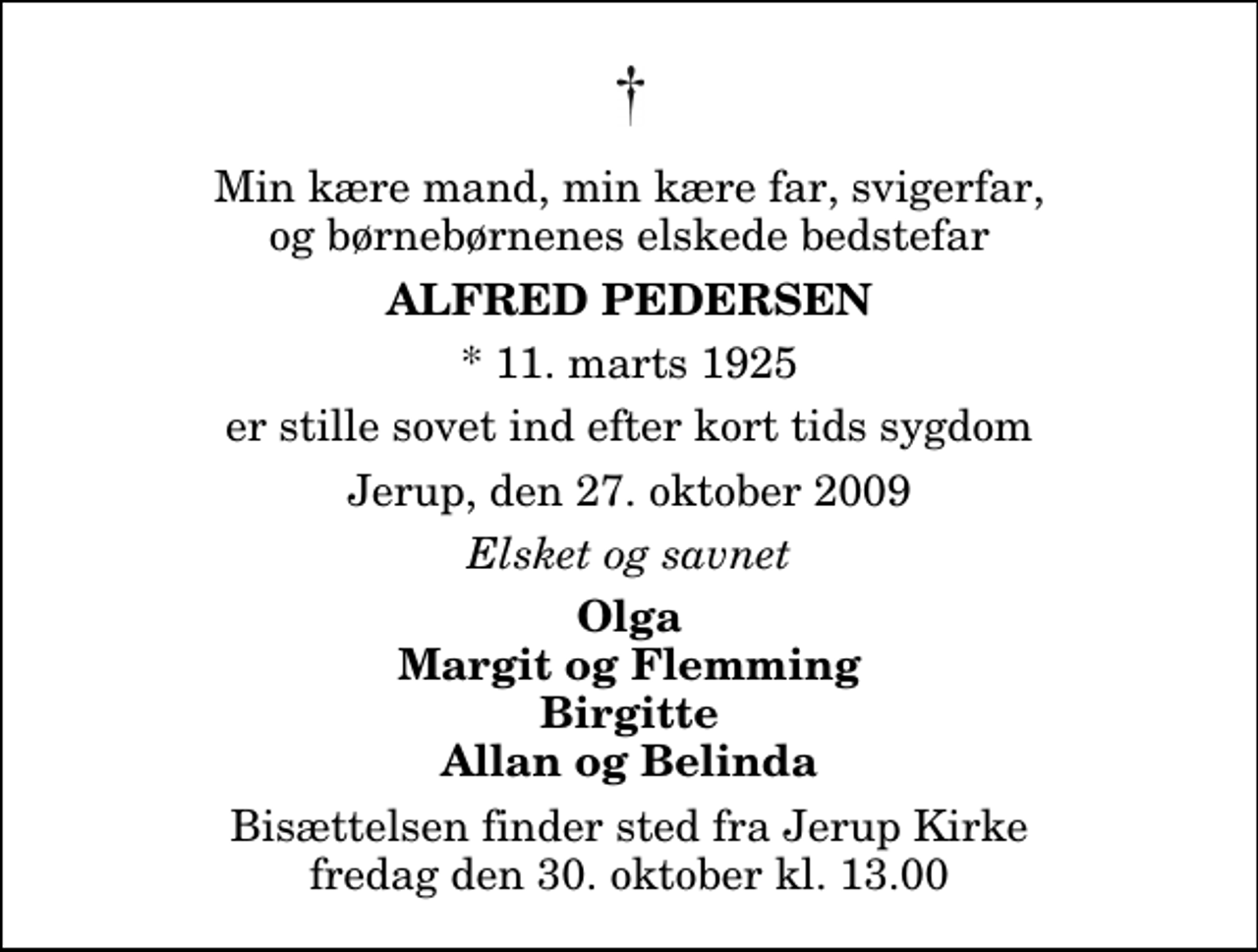 <p>Min kære mand, min kære far, svigerfar, og børnebørnenes elskede bedstefar<br />Alfred Pedersen<br />* 11. marts 1925<br />er stille sovet ind efter kort tids sygdom<br />Jerup, den 27. oktober 2009<br />Elsket og savnet<br />Olga Margit og Flemming Birgitte Allan og Belinda<br />Bisættelsen finder sted fra Jerup Kirke fredag den 30. oktober kl. 13.00</p>