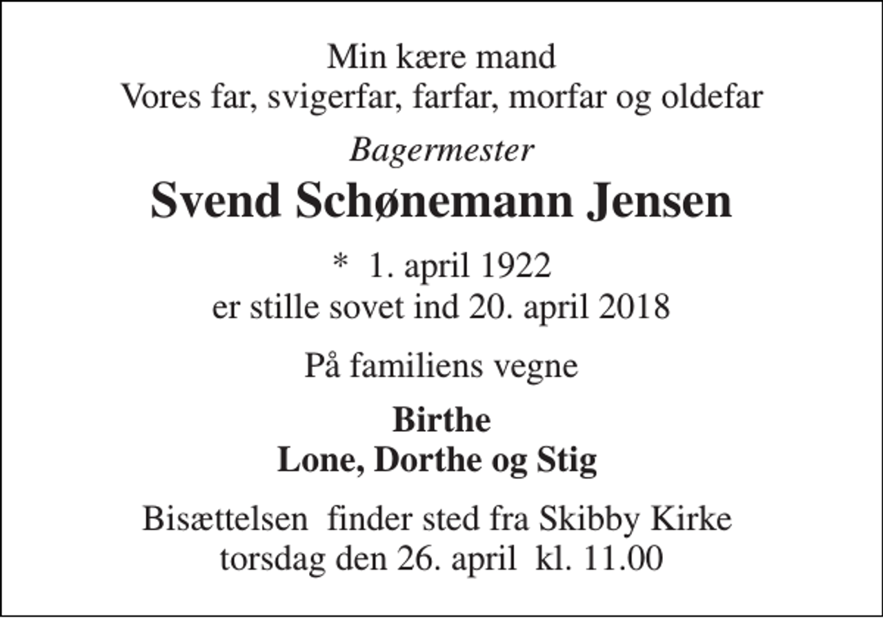 <p>Min kære mand Vores far, svigerfar, farfar, morfar og oldefar<br />Bagermester<br />Svend Schønemann Jensen<br />*​ 1. april 1922<br />er stille sovet ind 20. april 2018<br />På familiens vegne<br />Birthe Lone, Dorthe og Stig<br />Bisættelsen​ finder sted fra Skibby Kirke​ torsdag den 26. april​ kl. 11.00</p>