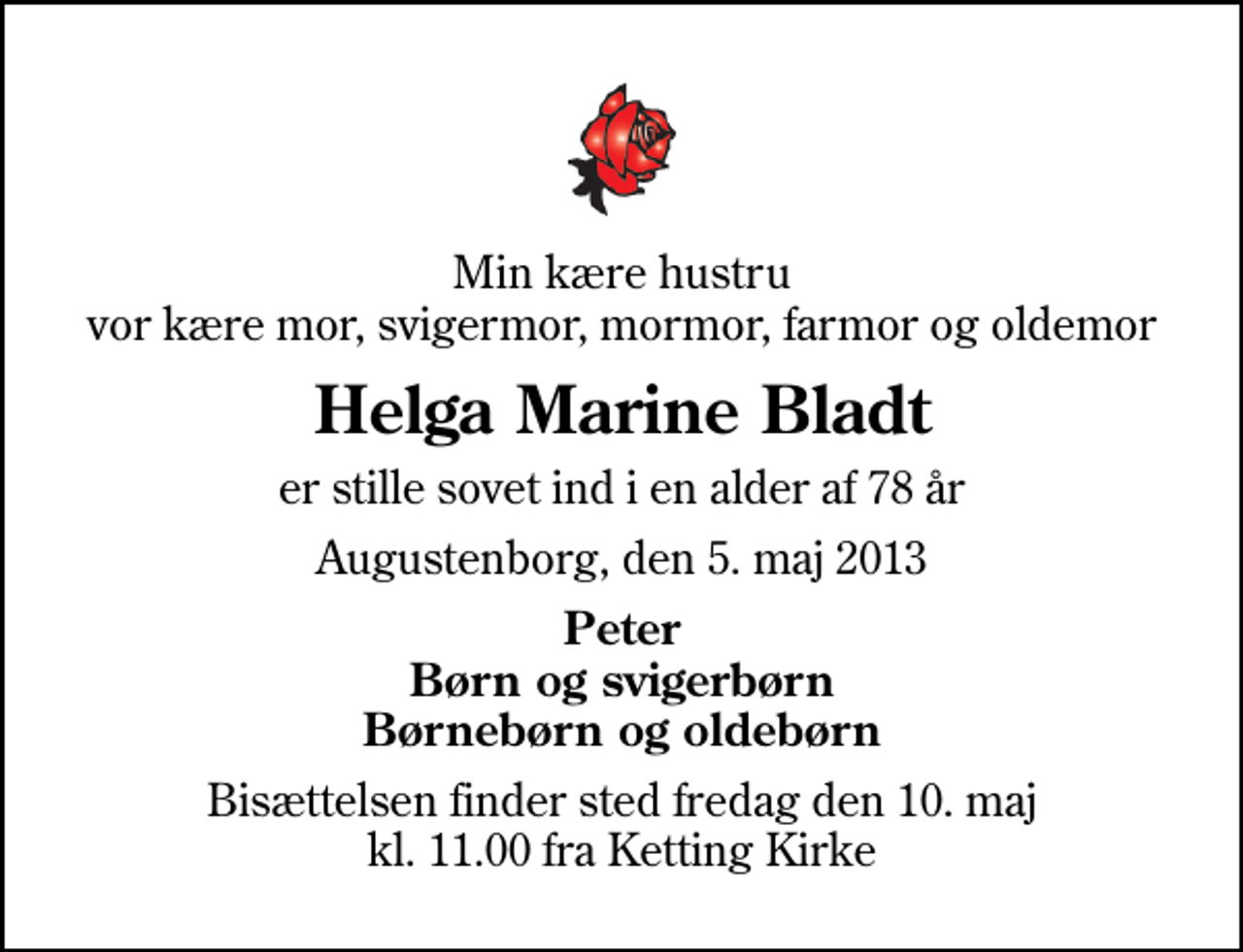 <p>Min kære hustru vor kære mor, svigermor, mormor, farmor og oldemor<br />Helga Marine Bladt<br />er stille sovet ind i en alder af 78 år<br />Augustenborg, den 5. maj 2013<br />Peter Børn og svigerbørn Børnebørn og oldebørn<br />Bisættelsen finder sted fredag den 10. maj kl. 11.00 fra Ketting Kirke</p>