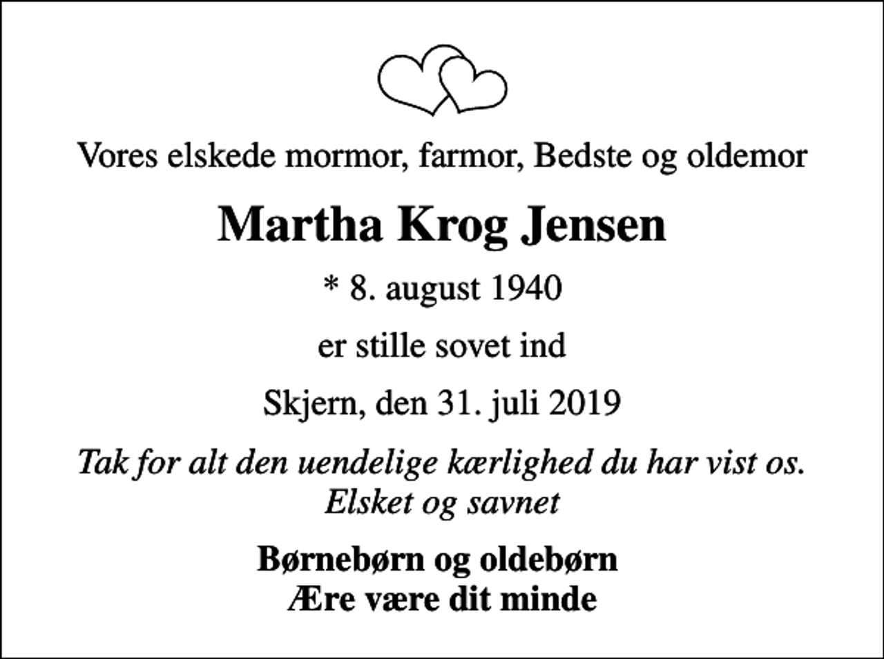 <p>Vores elskede mormor, farmor, Bedste og oldemor<br />Martha Krog Jensen<br />* 8. august 1940<br />er stille sovet ind<br />Skjern, den 31. juli 2019<br />Tak for alt den uendelige kærlighed du har vist os. Elsket og savnet<br />Børnebørn og oldebørn Ære være dit minde</p>