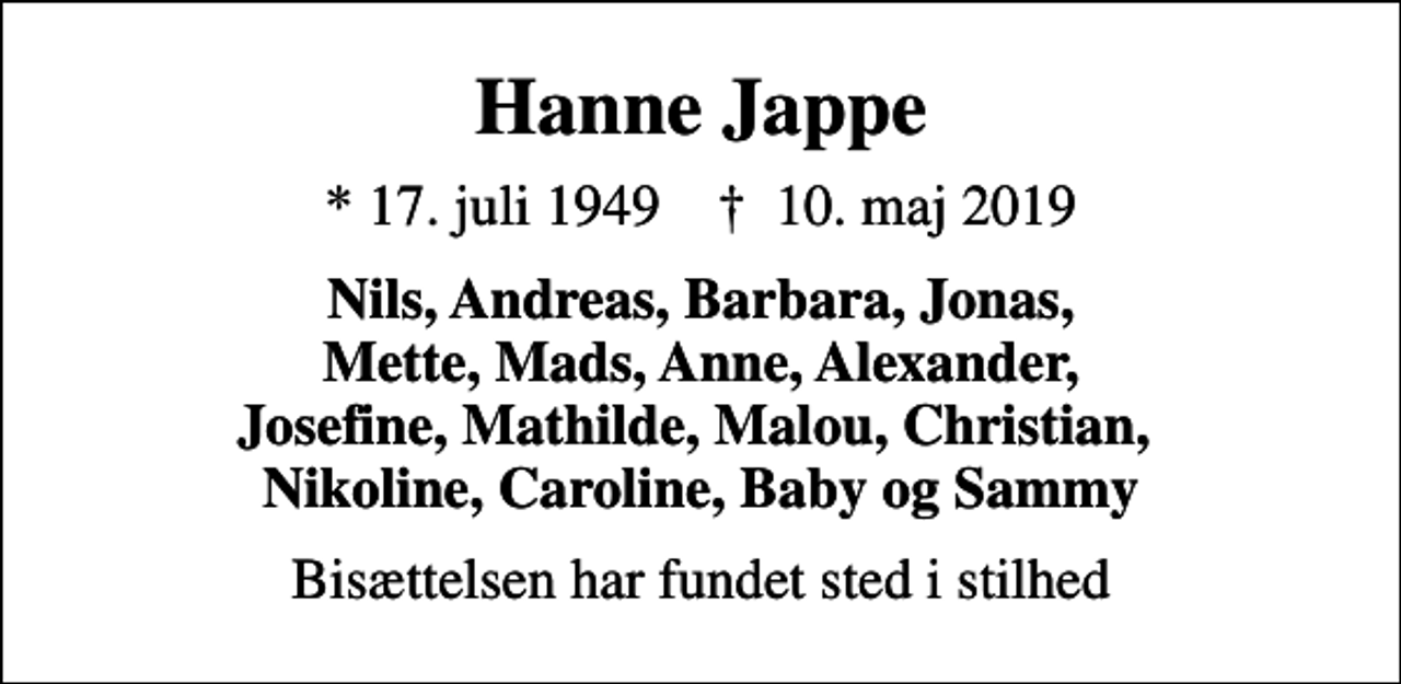 <p>Hanne Jappe<br />* 17. juli 1949 ✝ 10. maj 2019<br />Nils, Andreas, Barbara, Jonas, Mette, Mads, Anne, Alexander, Josefine, Mathilde, Malou, Christian, Nikoline, Caroline, Baby og Sammy<br />Bisættelsen har fundet sted i stilhed</p>
