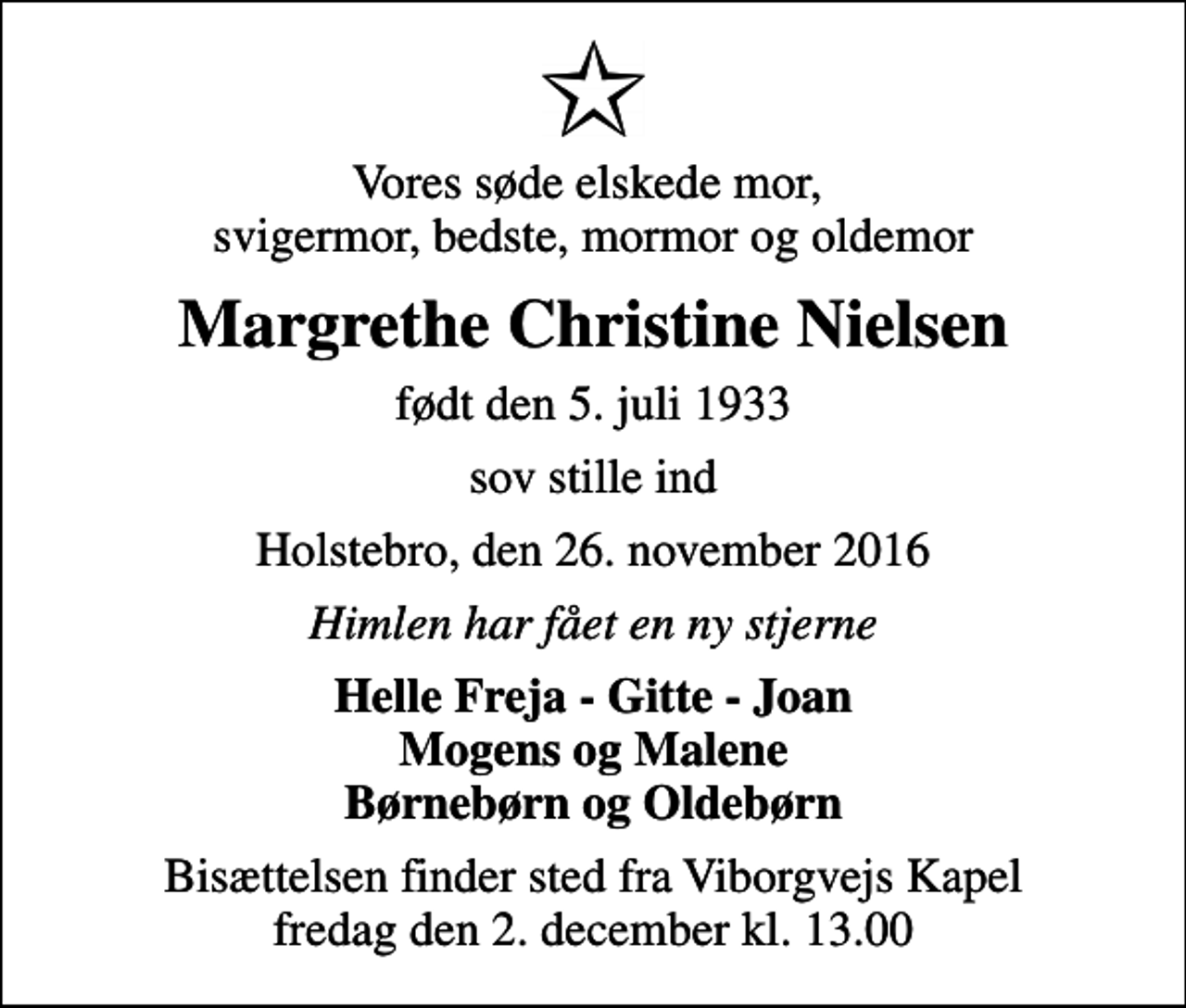 <p>Vores søde elskede mor, svigermor, bedste, mormor og oldemor<br />Margrethe Christine Nielsen<br />født den 5. juli 1933<br />sov stille ind<br />Holstebro, den 26. november 2016<br />Himlen har fået en ny stjerne<br />Helle Freja - Gitte - Joan Mogens og Malene Børnebørn og Oldebørn<br />Bisættelsen finder sted fra Viborgvejs Kapel fredag den 2. december kl. 13.00</p>
