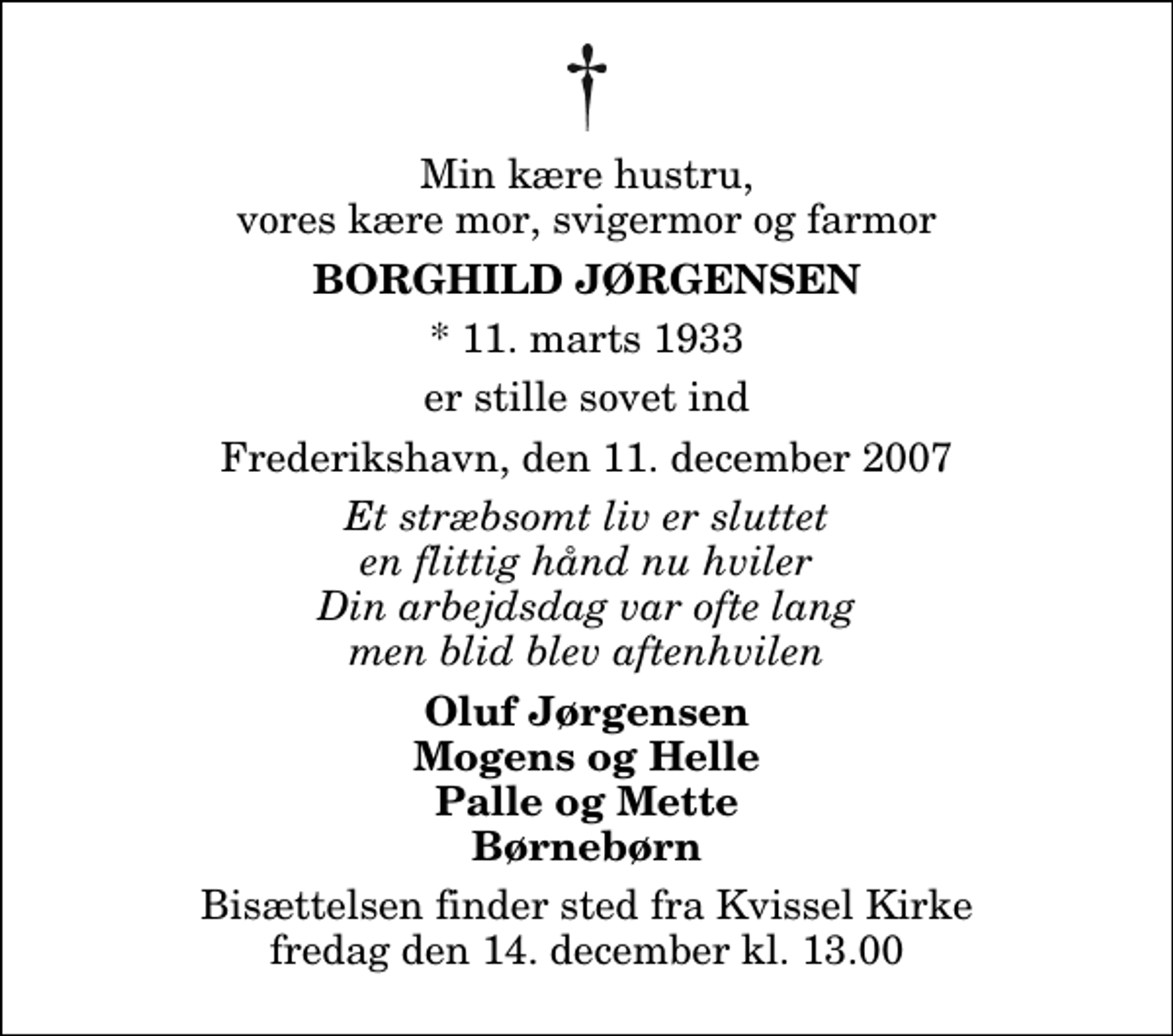 <p>Min kære hustru, vores kære mor, svigermor og farmor<br />Borghild Jørgensen<br />* 11. marts 1933<br />er stille sovet ind<br />Frederikshavn, den 11. december 2007<br />Et stræbsomt liv er sluttet en flittig hånd nu hviler Din arbejdsdag var ofte lang men blid blev aftenhvilen<br />Oluf Jørgensen Mogens og Helle Palle og Mette Børnebørn<br />Bisættelsen finder sted fra Kvissel Kirke fredag den 14. december kl. 13.00</p>