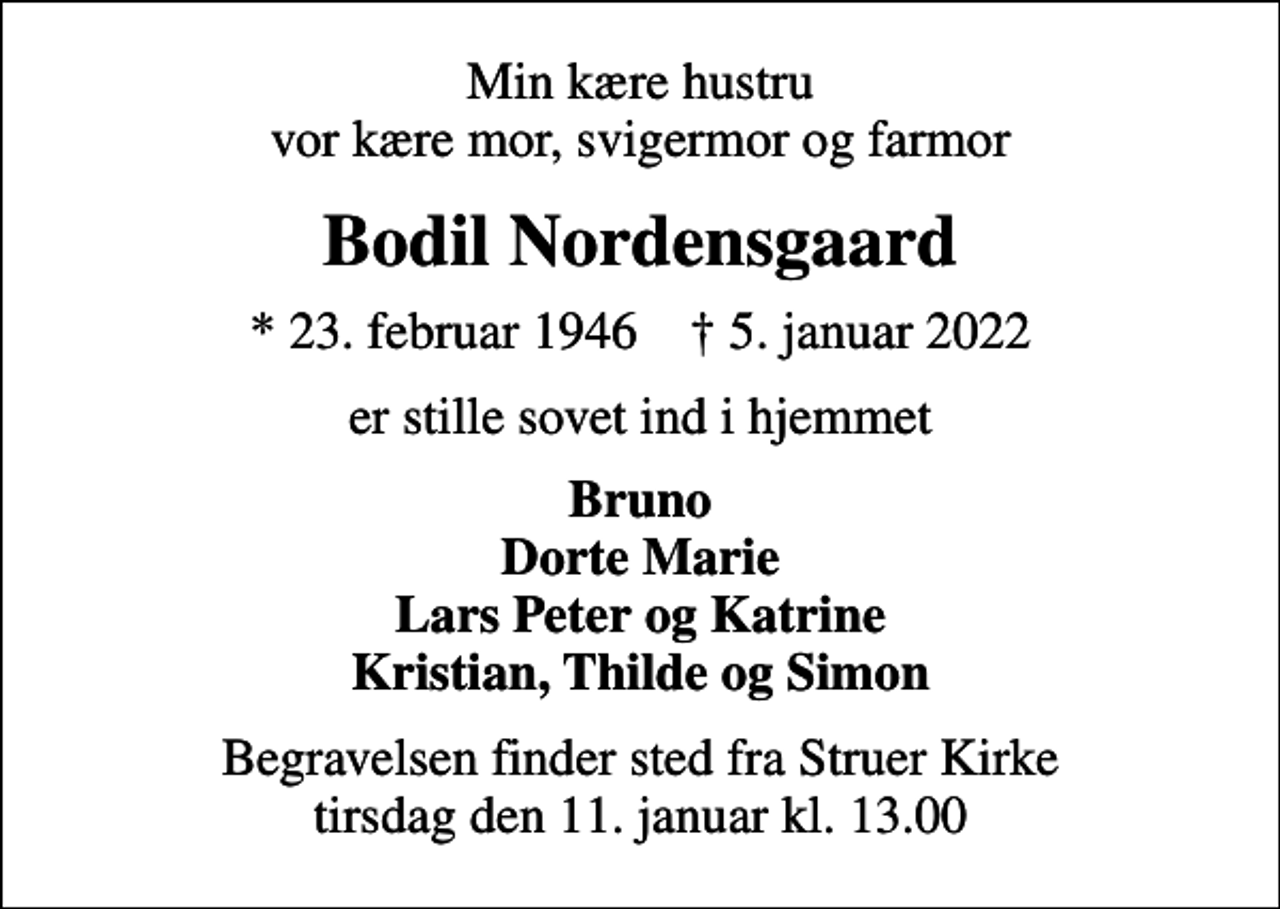 <p>Min kære hustru vor kære mor, svigermor og farmor<br />Bodil Nordensgaard<br />* 23. februar 1946 ✝ 5. januar 2022<br />er stille sovet ind i hjemmet<br />Bruno Dorte Marie Lars Peter og Katrine Kristian, Thilde og Simon<br />Begravelsen finder sted fra Struer Kirke tirsdag den 11. januar kl. 13.00</p>