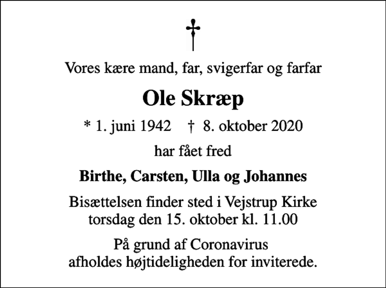 <p>Vores kære mand, far, svigerfar og farfar<br />Ole Skræp<br />* 1. juni 1942 ✝ 8. oktober 2020<br />har fået fred<br />Birthe, Carsten, Ulla og Johannes<br />Bisættelsen finder sted i Vejstrup Kirke torsdag den 15. oktober kl. 11.00<br />På grund af Coronavirus afholdes højtideligheden for inviterede.</p>