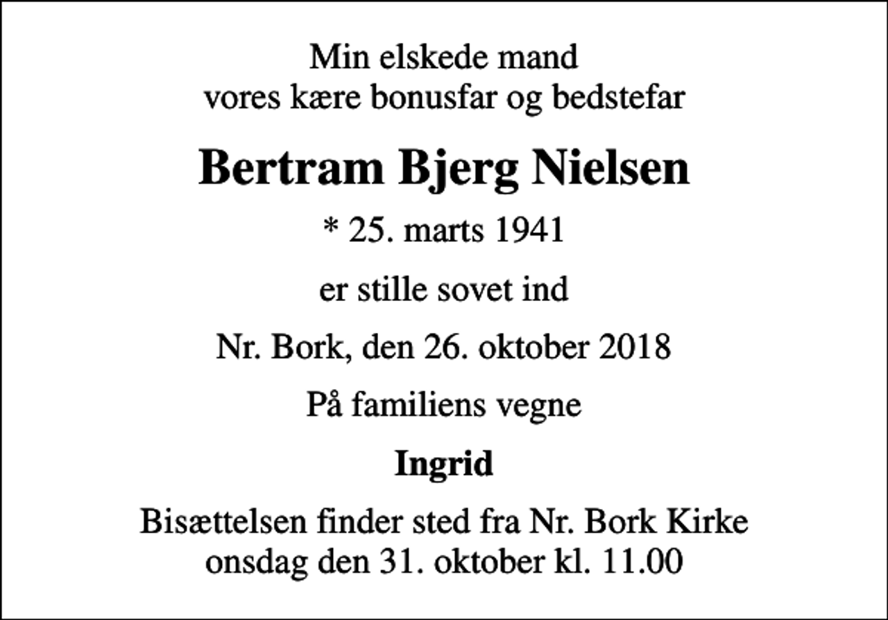 <p>Min elskede mand vores kære bonusfar og bedstefar<br />Bertram Bjerg Nielsen<br />* 25. marts 1941<br />er stille sovet ind<br />Nr. Bork, den 26. oktober 2018<br />På familiens vegne<br />Ingrid<br />Bisættelsen finder sted fra Nr. Bork Kirke onsdag den 31. oktober kl. 11.00</p>