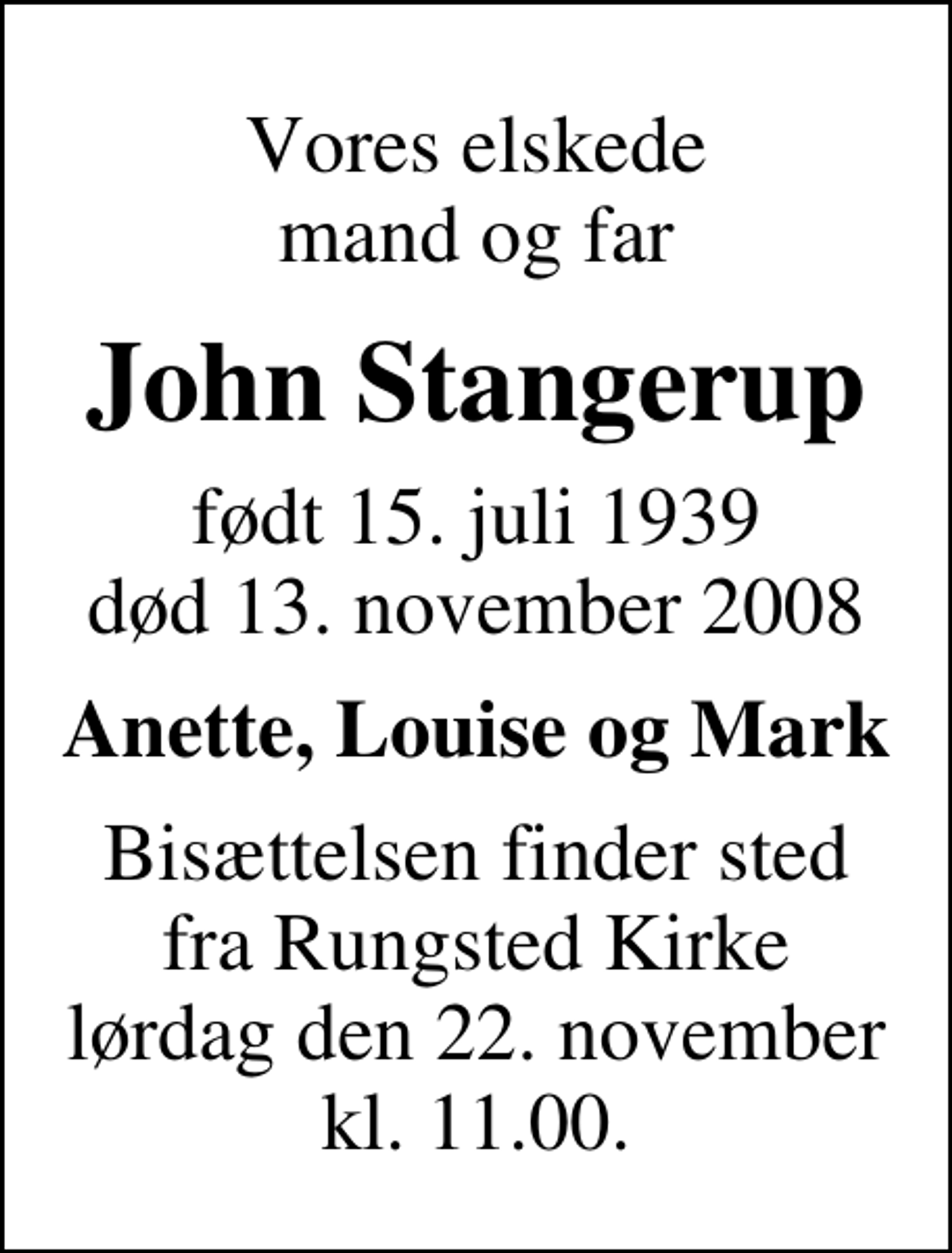 <p>Vores elskede mand og far<br />John Stangerup<br />født 15. juli 1939<br />død 13. november 2008<br />Anette, Louise og Mark<br />Bisættelsen finder sted fra Rungsted Kirke lørdag den 22. november kl. 11.00</p>