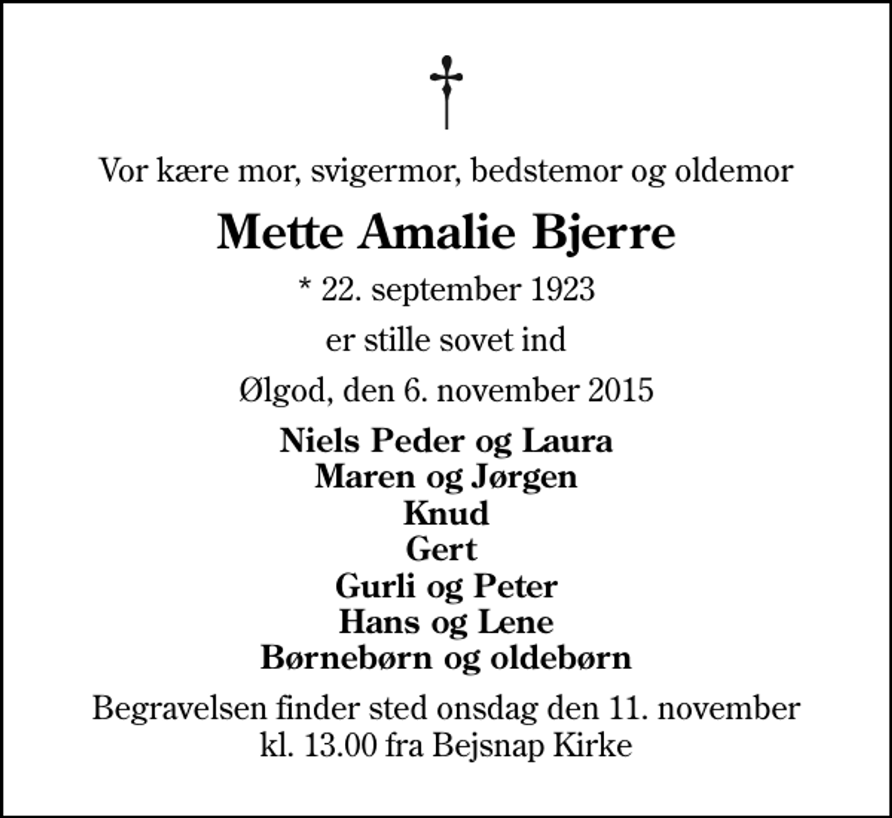 <p>Vor kære mor, svigermor, bedstemor og oldemor<br />Mette Amalie Bjerre<br />* 22. september 1923<br />er stille sovet ind<br />Ølgod, den 6. november 2015<br />Niels Peder og Laura Maren og Jørgen Knud Gert Gurli og Peter Hans og Lene Børnebørn og oldebørn<br />Begravelsen finder sted onsdag den 11. november kl. 13.00 fra Bejsnap Kirke</p>