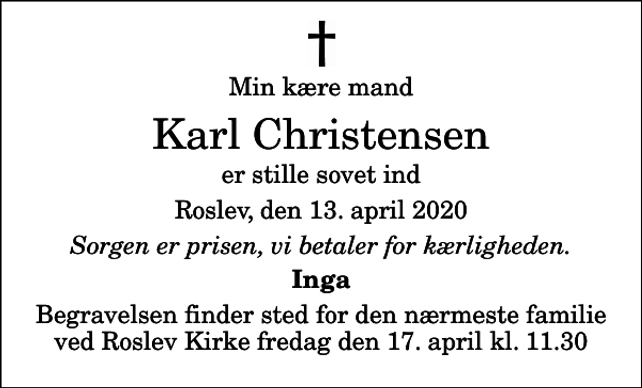 <p>Min kære mand<br />Karl Christensen<br />er stille sovet ind<br />Roslev, den 13. april 2020<br />Sorgen er prisen, vi betaler for kærligheden.<br />Inga<br />Begravelsen finder sted for den nærmeste familie ved Roslev Kirke fredag den 17. april kl. 11.30</p>
