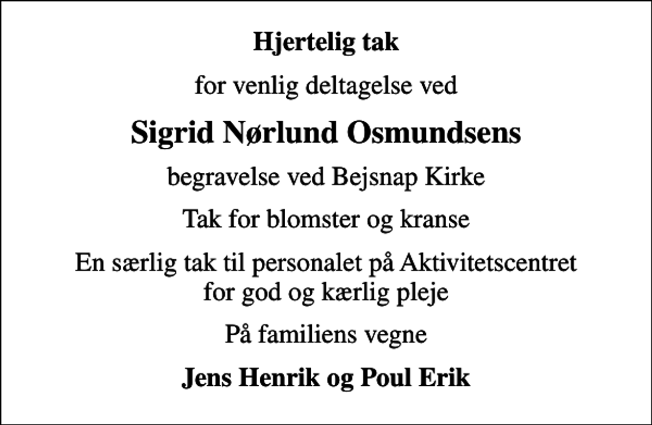 <p>Hjertelig tak<br />for venlig deltagelse ved<br />Sigrid Nørlund Osmundsens<br />begravelse ved Bejsnap Kirke<br />Tak for blomster og kranse<br />En særlig tak til personalet på Aktivitetscentret for god og kærlig pleje<br />På familiens vegne<br />Jens Henrik og Poul Erik</p>
