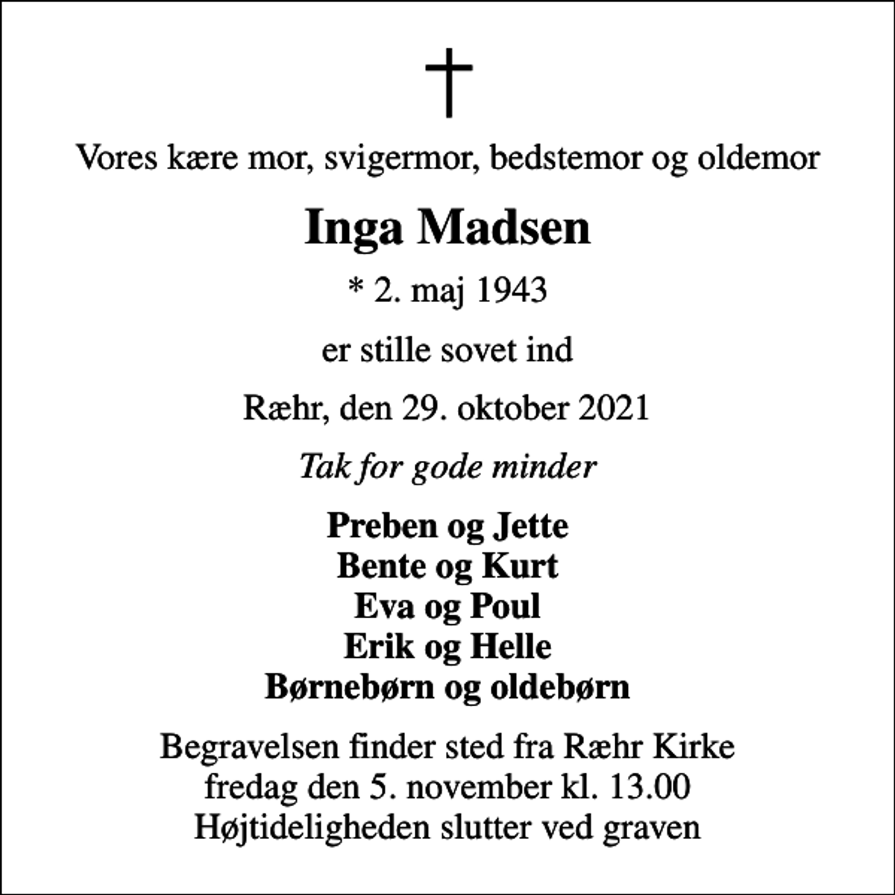 <p>Vores kære mor, svigermor, bedstemor og oldemor<br />Inga Madsen<br />* 2. maj 1943<br />er stille sovet ind<br />Ræhr, den 29. oktober 2021<br />Tak for gode minder<br />Preben og Jette Bente og Kurt Eva og Poul Erik og Helle Børnebørn og oldebørn<br />Begravelsen finder sted fra Ræhr Kirke fredag den 5. november kl. 13.00 Højtideligheden slutter ved graven</p>