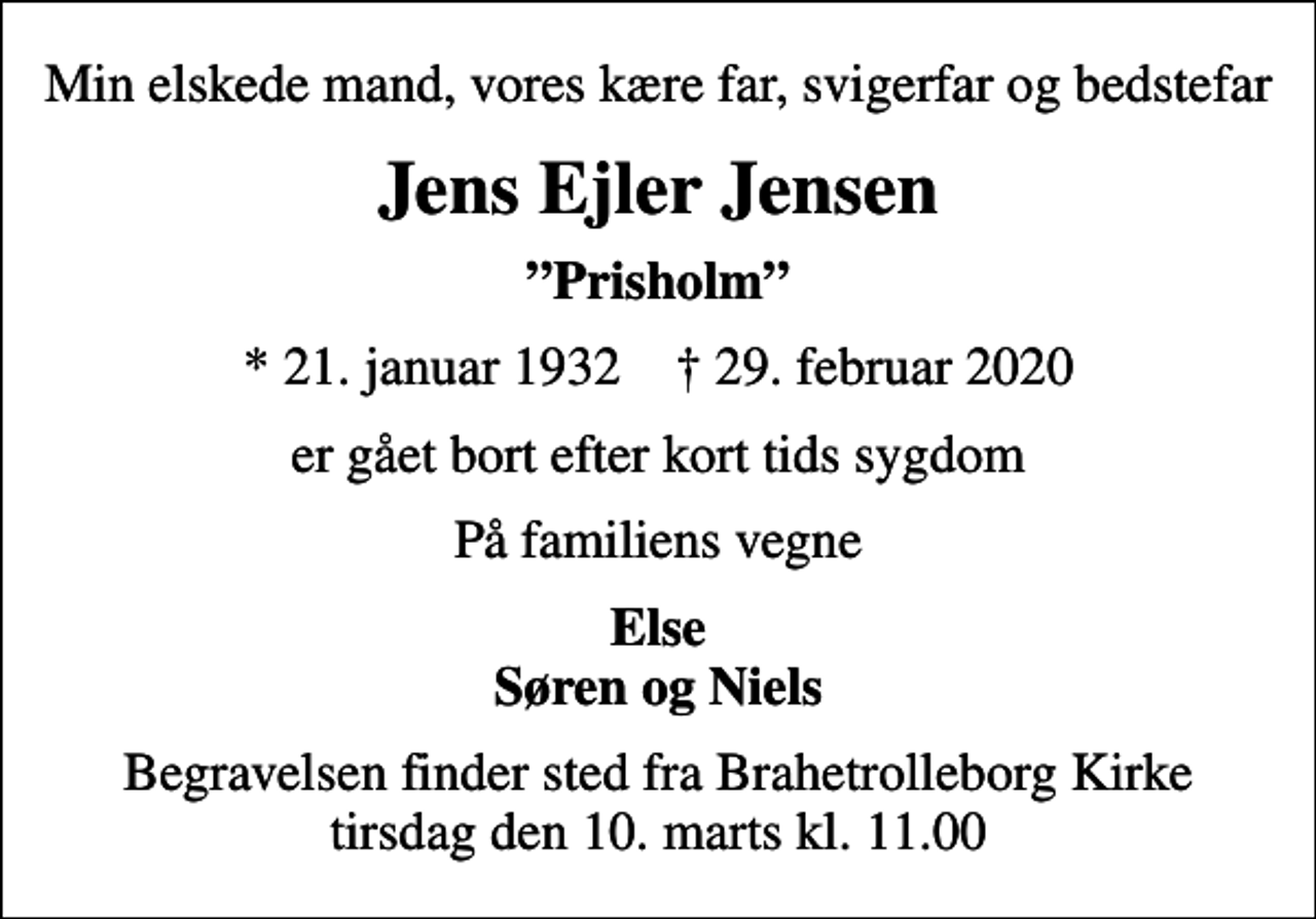 <p>Min elskede mand, vores kære far, svigerfar og bedstefar<br />Jens Ejler Jensen<br />Prisholm<br />* 21. januar 1932 ✝ 29. februar 2020<br />er gået bort efter kort tids sygdom<br />På familiens vegne<br />Else Søren og Niels<br />Begravelsen finder sted fra Brahetrolleborg Kirke tirsdag den 10. marts kl. 11.00</p>