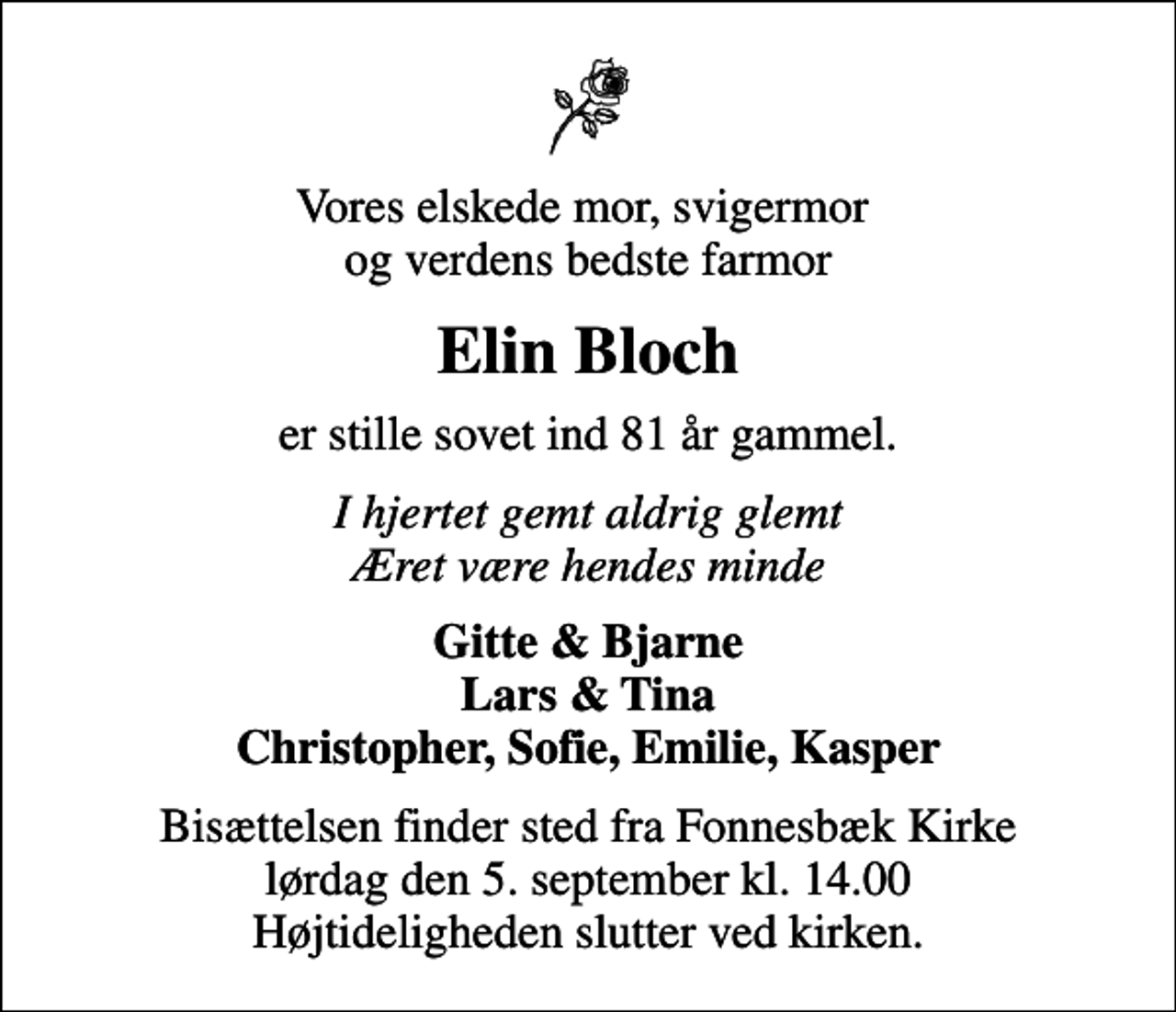 <p>Vores elskede mor, svigermor og verdens bedste farmor<br />Elin Bloch<br />er stille sovet ind 81 år gammel.<br />I hjertet gemt aldrig glemt Æret være hendes minde<br />Gitte &amp; Bjarne Lars &amp; Tina Christopher, Sofie, Emilie, Kasper<br />Bisættelsen finder sted fra Fonnesbæk Kirke lørdag den 5. september kl. 14.00 Højtideligheden slutter ved kirken.</p>