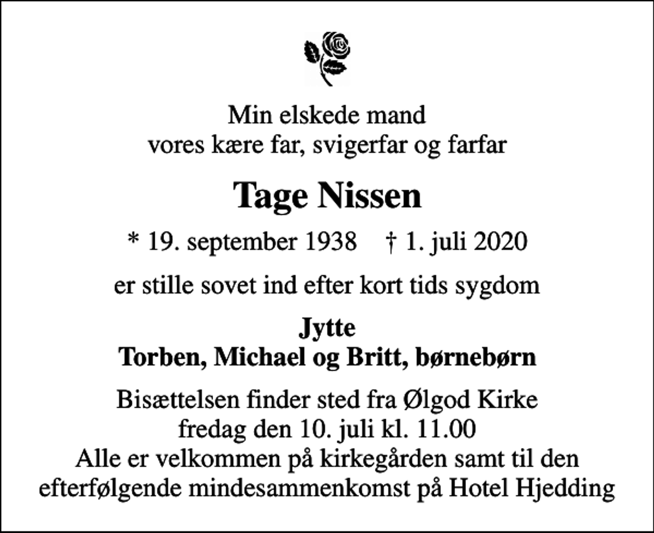 <p>Min elskede mand vores kære far, svigerfar og farfar<br />Tage Nissen<br />* 19. september 1938 ✝ 1. juli 2020<br />er stille sovet ind efter kort tids sygdom<br />Jytte Torben, Michael og Britt, børnebørn<br />Bisættelsen finder sted fra Ølgod Kirke fredag den 10. juli kl. 11.00 Alle er velkommen på kirkegården samt til den efterfølgende mindesammenkomst på Hotel Hjedding</p>